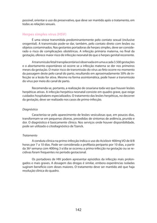 142
possível, orientar o uso do preservativo, que deve ser mantido após o tratamento, em
todas as relações sexuais.
Herpes simples vírus (HSV)
É uma virose transmitida predominantemente pelo contato sexual (inclusive
orogenital). A transmissão pode-se dar, também, pelo contato direto com lesões ou
objetos contaminados. Nas gestantes portadoras de herpes simples, deve ser conside­
rado o risco de complicações obstétricas. A infecção primária materna, no final da
gestação, oferece maior risco de infecção neonatal do que o herpes genital recorrente.
Atransmissãofetaltransplacentáriaéobservadaemumaacada3.500gestações
e o abortamento espontâneo só ocorre se a infecção materna se der nos primeiros
meses da gestação. O maior risco de transmissão do vírus ao feto ocorre no momento
da passagem deste pelo canal do parto, resultando em aproximadamente 50% de in-
fecção se a lesão for ativa. Mesmo na forma assintomática, pode haver a transmissão
do vírus por meio do canal de parto.
Recomenda-se, portanto, a realização de cesariana toda vez que houver lesões
herpéticas ativas. A infecção herpética neonatal consiste em quadro grave, que exige
cuidados hospitalares especializados. O tratamento das lesões herpéticas, no decorrer
da gestação, deve ser realizado nos casos de primo-infecção.
Diagnóstico
Caracteriza-se pelo aparecimento de lesões vesiculosas que, em poucos dias,
transformam-se em pequenas úlceras, precedidas de sintomas de ardência, prurido e
dor. O diagnóstico é basicamente clínico. Nos serviços onde houver disponibilidade,
pode ser utilizado o citodiagnóstico de Tzanck.
Tratamento
A conduta clínica na primo-infecção indica o uso do Aciclovir 400mg VO de 8/8
horas por 7 a 10 dias. Pode ser considerada a profilaxia periparto por 10 dias, a partir
da 36ª semana com 400mg 3 x/dia se ocorreu a primo-infecção na gestação ou se re-
cidivas foram frequentes no período gestacional.
Os portadores de HIV podem apresentar episódios da infecção mais prolon-
gados e mais graves. A dosagem das drogas é similar, embora experiências isoladas
sugiram benefício com doses maiores. O tratamento deve ser mantido até que haja
resolução clínica do quadro.
 
