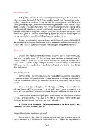 143
Hepatites virais
As hepatites virais são doenças causadas por diferentes tipos de vírus, sendo os
mais comuns no Brasil o A, B, C e D. Existe, ainda, o vírus E, mais frequente na África e
na Ásia, que pode causar doença grave em 25% das gestantes infectadas. Todos pos-
suem ação hepatotrópica, determinando uma infecção sistêmica com lesão do hepa-
tócito, seguida de reação inflamatória, mas com características imunológicas próprias
e atributos epidemiológicos específicos. As hepatites causadas pelo vírus B e C podem
evoluir e causar danos mais graves ao fígado, como cirrose ou hepatocarcinoma. Outra
complicação grave é a hepatite fulminante, que pode ser causada por qualquer um
dos agentes virais, levando à insuficiência hepática aguda e morte.
Entre as hepatites virais, tratar-se-á neste Manual especificamente da hepatite B,
por apresentar possibilidade de intervenção positiva em relação à gestante e ao recém-
nascido (RN). Todas as gestantes devem ser rastreadas para a hepatite B (Figura 1).
Hepatite B
Doença viral, habitualmente transmitida pelas vias sexual ou parenteral, cau-
sada pelo vírus da hepatite B (VHB), que pode cursar de forma assintomática ou sin-
tomática. Quando aparecem, os sintomas costumam ser: mal-estar, cefaleia, fe­bre
baixa, anorexia, astenia, fadiga, artralgia. Raramente na fase crônica, o portador do
VHB apresenta náuseas, vômitos, desconforto no hipocôndrio direito e aversão por
alguns alimentos.
Transmissão vertical
Considerando a prevalência da hepatite B e as coberturas vacinais heterogêne-
as no Brasil, a prevenção, o diagnóstico precoce durante a gestação e o cuidado com
o feto de mães diagnosticadas são prioridades, reduzindo sobremaneira a transmissão
vertical.
O percentual de cronificação no RN infectado pelo VHB por transmissão verti-
cal pode chegar a 90%, com maior risco de evolução para cirrose e hepatocarcinoma
numa fase precoce da vida, tornando a triagem da hepatite B obrigatória no pré-natal.
Deve-se levar em consideração que o parto normal e o aleitamento materno
não estão contraindicados, desde que as medidas de profilaxia recomendadas pelo
Ministério da Saúde para o recém-nascido sejam adotadas.
A vacina para gestantes, independentemente da faixa etária, está
disponível nas salas de vacina do SUS.
Triagem laboratorial e conduta no pré-natal
Com o objetivo de conhecer o status sorológico da mãe e reduzir o risco de
transmissão vertical, o Ministério da Saúde recomenda a triagem sorológica durante
 