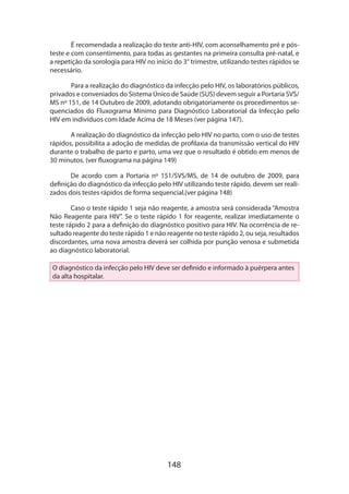 148
É recomendada a realização do teste anti-HIV, com aconselhamento pré e pós-
teste e com consentimento, para todas as gestantes na primeira consulta pré-natal, e
a repetição da sorologia para HIV no início do 3° trimestre, utilizando testes rápidos se
necessário.
Para a realização do diagnóstico da infecção pelo HIV, os laboratórios públicos,
privados e conveniados do Sistema Único de Saúde (SUS) devem seguir a Portaria SVS/
MS nº 151, de 14 Outubro de 2009, adotando obrigatoriamente os procedimentos se-
quenciados do Fluxograma Mínimo para Diagnóstico Laboratorial da Infecção pelo
HIV em indivíduos com Idade Acima de 18 Meses (ver página 147).
A realização do diagnóstico da infecção pelo HIV no parto, com o uso de testes
rápidos, possibilita a adoção de medidas de profilaxia da transmissão vertical do HIV
durante o trabalho de parto e parto, uma vez que o resultado é obtido em menos de
30 minutos. (ver fluxograma na página 149)
De acordo com a Portaria nº 151/SVS/MS, de 14 de outubro de 2009, para
definição do diagnóstico da infecção pelo HIV utilizando teste rápido, devem ser reali-
zados dois testes rápidos de forma sequencial.(ver página 148)
Caso o teste rápido 1 seja não reagente, a amostra será considerada “Amostra
Não Reagente para HIV”. Se o teste rápido 1 for reagente, realizar imediatamente o
teste rápido 2 para a definição do diagnóstico positivo para HIV. Na ocorrência de re-
sultado reagente do teste rápido 1 e não reagente no teste rápido 2, ou seja, resultados
discordantes, uma nova amostra deverá ser colhida por punção venosa e submetida
ao diagnóstico laboratorial.
O diagnóstico da infecção pelo HIV deve ser definido e informado à puérpera antes
da alta hospitalar.
 