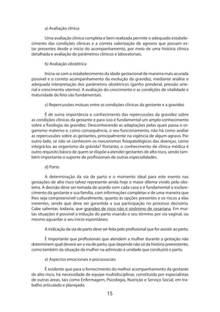 15
a) Avaliação clínica
Uma avaliação clínica completa e bem realizada permite o adequado estabele­
cimento das condições clínicas e a correta valorização de agravos que possam es-
tar presentes desde o início do acompanhamento, por meio de uma história clínica
detalha­da e avaliação de parâmetros clínicos e laboratoriais.
b) Avaliação obstétrica
Inicia-se com o estabelecimento da idade gestacional de maneira mais acurada
possível e o correto acompanhamento da evolução da gravidez, mediante análise e
adequada interpretação dos parâmetros obstétricos (ganho ponderal, pressão arte-
rial e crescimento uterino). A avaliação do crescimento e as condições de vitalidade e
maturidade do feto são fundamentais.
c) Repercussões mútuas entre as condições clínicas da gestante e a gravidez
É de suma importância o conhecimento das repercussões da gravidez sobre
as condições clínicas da gestante e para isso é fundamental um amplo conhecimento
sobre a fisiologia da gravidez. Desconhecendo as adaptações pelas quais passa o or-
ganismo materno e, como consequência, o seu funcionamento, não há como avaliar
as repercussões sobre as gestantes, principalmente na vigência de algum agravo. Por
outro lado, se não se conhecem os mecanismos fisiopatológicos das doenças, como
integrá-los ao organismo da grávida? Portanto, o conhecimento de clínica médica é
outro requisito básico de quem se dispõe a atender gestantes de alto risco, sendo tam-
bém importante o suporte de profissionais de outras especialidades.
d) Parto
A determinação da via de parto e o momento ideal para este evento nas
gestações de alto risco talvez represente ainda hoje o maior dilema vivido pelo obs­
tetra. A decisão deve ser tomada de acordo com cada caso e é fundamental o esclare-
cimento da gestante e sua família, com informações completas e de uma maneira que
lhes seja compreensível culturalmente, quanto às opções presentes e os riscos a elas
inerentes, sendo que deve ser garantida a sua participação no processo decisório.
Cabe salientar, todavia, que gravidez de risco não é sinônimo de cesariana. Em mui-
tas situações é possível a indução do parto visando o seu término por via vaginal, ou
mesmo aguardar o seu início espontâneo.
A indicação da via de parto deve ser feita pelo profissional que for assistir ao parto.
É importante que profissionais que atendem a mulher durante a gestação não
determinem qual deverá ser a via de parto, que depende não só da história preexis­tente,
como também da situação da mulher na admissão à unidade que conduzirá o parto.
e) Aspectos emocionais e psicossociais
É evidente que para o fornecimento do melhor acompanhamento da gestante
de alto risco, há necessidade de equipe multidisciplinar, constituída por especialistas
de outras áreas, tais como Enfermagem, Psicologia, Nutrição e Serviço Social, em tra-
balho articulado e planejado.
 