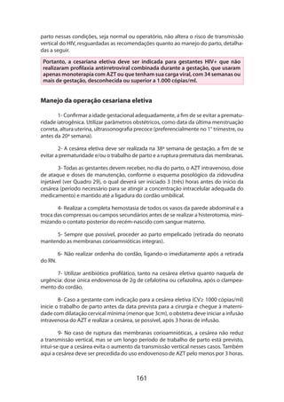 161
parto nessas condições, seja normal ou operatório, não altera o risco de transmissão
vertical do HIV, resguardadas as recomendações quanto ao manejo do parto, detalha-
das a seguir.
Portanto, a cesariana eletiva deve ser indicada para gestantes HIV+ que não
realizaram profilaxia antirretroviral combinada durante a gestação, que usaram
apenas monoterapia com AZT ou que tenham sua carga viral, com 34 semanas ou
mais de gestação, desconhecida ou superior a 1.000 cópias/ml.
Manejo da operação cesariana eletiva
1- Confirmar a idade gestacional adequadamente, a fim de se evitar a prematu-
ridade iatrogênica. Utilizar parâmetros obstétricos, como data da última menstruação
correta, altura uterina, ultrassonografia precoce (preferencialmente no 1° trimestre, ou
antes da 20ª semana).
2- A cesárea eletiva deve ser realizada na 38ª semana de gestação, a fim de se
evitar a prematuridade e/ou o trabalho de parto e a ruptura prematura das membranas.
3- Todas as gestantes devem receber, no dia do parto, o AZT intravenoso, dose
de ataque e doses de manutenção, conforme o esquema posológico da zidovudina
injetável (ver Quadro 29), o qual deverá ser iniciado 3 (três) horas antes do início da
cesárea (período necessário para se atingir a concentração intracelular adequada do
medicamento) e mantido até a ligadura do cordão umbilical.
4- Realizar a completa hemostasia de todos os vasos da parede abdominal e a
troca das compressas ou campos secundários antes de se realizar a histerotomia, mini-
mizando o contato posterior do recém-nascido com sangue materno.
5- Sempre que possível, proceder ao parto empelicado (retirada do neonato
mantendo as membranas corioamnióticas íntegras).
6- Não realizar ordenha do cordão, ligando-o imediatamente após a retirada
do RN.
7- Utilizar antibiótico profilático, tanto na cesárea eletiva quanto naquela de
urgência: dose única endovenosa de 2g de cefalotina ou cefazolina, após o clampea-
mento do cordão.
8- Caso a gestante com indicação para a cesárea eletiva (CV≥ 1000 cópias/ml)
inicie o trabalho de parto antes da data prevista para a cirurgia e chegue à materni-
dade com dilatação cervical mínima (menor que 3cm), o obstetra deve iniciar a infusão
intravenosa do AZT e realizar a cesárea, se possível, após 3 horas de infusão.
9- No caso de ruptura das membranas corioamnióticas, a cesárea não reduz
a transmissão vertical, mas se um longo período de trabalho de parto está previsto,
intui-se que a cesárea evita o aumento da transmissão vertical nesses casos. Também
aqui a cesárea deve ser precedida do uso endovenoso de AZT pelo menos por 3 horas.
 