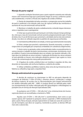162
Manejo do parto vaginal
1- Havendo condições favoráveis para o parto vaginal e estando este indicado,
iniciar o AZT intravenoso logo que a parturiente chegar ao serviço, conforme o proto-
colo estabelecido, e manter a infusão até a ligadura do cordão umbilical.
2- Diante da integridade da bolsa amniótica, a progressão normal do trabalho
de parto é preferível à sua indução, pelo risco de ruptura artificial das membranas e
aumento de risco de transmissão vertical do HIV.
3- Monitorar o trabalho de parto cuidadosamente, evitando toques desnece­s-
sários e repetidos (usar o partograma).
4- Evitar que as parturientes permaneçam com bolsa rota por tempo prolonga-
do, visto que a taxa de transmissão vertical aumenta progressivamente após 4 horas
de bolsa rota. O uso de fármacos que aumentam a atividade uterina não está contrain-
dicado, mas deve ser utilizado segundo os padrões de segurança já conhecidos.
5-Aamniotomiaartificialdeveserevitada,amenosqueextremamentenece­ssária.
6- Evitar, sempre que possível, a episiotomia. Quando necessária, o campo ci-
rúrgico deve ser protegido por compressas embebidas em substâncias degermantes.
7- Assim como na gestação, estão contraindicados todos os procedimentos in-
vasivos durante o trabalho de parto (amniocentese, amnioscopia, amniotomia, escal-
po cefálico). O parto instrumentalizado deve ser evitado, mas quando indicado, o fór-
ceps deve ser preferido ao vácuo-extrator. A aplicação do fórceps (ou vácuo-extrator)
só será admitida se houver uma indicação obstétrica precisa e que supere os riscos
maiores de contaminação da criança pelo procedimento.
8- A ligadura do cordão umbilical deve ser imediata à expulsão do feto, não
devendo ser executada, sob nenhuma hipótese, a ordenha do cordão.
9- Utilizar antibiótico profilático materno, dose única de 2g intravenosa de ce-
falotina ou cefazolina, logo após a expulsão fetal.
Manejo antirretroviral no puerpério
A decisão de continuar ou interromper os ARV no pós-parto depende da
contagem de linfócitos T CD4+ (LT-CD4+), sintomas clínicos, coinfecções e estágio
da doença materna, de acordo com as “Recomendações para terapia antirretroviral
em adultos infectados pelo HIV – 2008”. A conduta deverá ser definida pelos médi-
cos acompanhantes da mulher infectada pelo HIV (ginecologista e infectologista) no
puerpério de um Serviço de Atenção Especializada (SAE)
As puérperas com LT-CD4+  350 céls./mm3
e/ou sintomas/sinais de imunos-
supressão devem ser aconselhadas a manterem a TARV.
Aquelas com LT-CD4+ ≥ 350 céls./mm3
e assintomáticas, bem como as que
usaram apenas AZT injetável no periparto, devem suspender a TARV imediatamente
após o parto. Nessa situação, atenção especial deve ser dada aos casos de usuárias em
uso de nevirapina, que deve ser suspensa, mantendo-se, porém, os demais ARV por
mais sete a catorze dias.
 