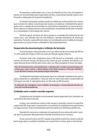 163
As pacientes coinfectadas com o vírus da hepatite B e/ou vírus da hepatite C
devem ser encaminhadas para especialista da área, o qual deverá decidir sobre a con-
tinuação e adequação de esquema terapêutico.
O inibição da lactação também pode ser obtida por enfaixamento das mamas,
que consiste em realizar compressão das mamas com atadura, imediatamente após o
parto, com o cuidado de não restringir os movimentos respiratórios ou causar descon-
forto materno. O enfaixamento é recomendado por um período de dez dias, evitando-
se a manipulação e estimulação das mamas.
De forma geral, em locais de clima quente os resultados do enfaixamento são
muito ruins, com elevada taxa de não-inibição e elevada frequência de abscessos
mamários. Portanto, o procedimento deve ser considerado como medida de exceção,
apenas para os casos em que a cabergolina não esteja disponível.
Suspensão da amamentação e inibição da lactação
A amamentação está associada a um risco adicional de transmissão do HIV de
7 a 22%, podendo chegar a 29% nos casos de infecção aguda materna.
Portanto, toda mãe soropositiva para o HIV deverá ser orientada a não ama-
mentar. Ao mesmo tempo, ela deverá estar ciente de que, no Brasil, terá direito a re-
ceber fórmula láctea infantil, pelo menos até o seu filho completar 6 meses de idade.
São terminantemente contraindicados o aleitamento cruzado (amamentação da
criança por outra nutriz), a alimentação mista (leite humano e fórmula infantil) e
o uso de leite humano com pasteurização domiciliar.
A inibição farmacológica da lactação deve ser realizada imediatamente após o
parto, utilizando-se cabergolina 1,0mg via oral, em dose única (dois comprimidos de
0,5mg por via oral). A cabergolina deve ser faturada na AIH do parto.
A utilização de estrogênio como inibidor da lactação é contraindicada devido ao
risco de tromboembolismo.
Cuidados com o recém-nascido exposto
A sequência de atividades recomendadas abaixo dependerá das condições de
nascimento do recém-nascido:
Limpar, com compressas macias, todo sangue e secreções visíveis na superfície
corporal do RN, logo após o nascimento, e encaminhá-lo imediatamente para banho
em água corrente. Está contraindicado o primeiro banho em banheiras pediátricas.
Quando for necessária a realização de aspiração de vias aéreas do recém-nasci-
do, deve-se proceder delicadamente, evitando traumatismo em mucosas.
Iniciar a primeira dose do AZT solução oral, preferencialmente, ainda na sala de
parto, logo após os cuidados imediatos, ou nas primeiras 2 horas após o nascimento.
 