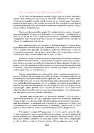 165
Infecção pelo Papiloma Virus Humano (HPV)
É a DST viral mais frequente no mundo. A Organização Mundial da Saúde esti-
ma cerca de 30 milhões de casos novos/ano no mundo, podendo alcançar cerca de 30-
40% em pacientes abaixo dos 20 anos. É causada por um vírus do grupo Papova com
contaminação habitual por via sexual, mas outras vias de contaminação e propagação
devem ser lembradas, visto que crianças e recém-nascidos podem adquirir a doença
sem a existência de abuso sexual.
Atualmente são conhecidos mais de 100 serotipos diferentes, alguns deles com
potencial oncogênico (capacidade de invadir o genoma celular), principalmente os
HPVs 16, 18, 31, 33, 45, os quais são capazes de levar ao surgimento de neoplasias
intraepiteliais de diversos graus. Destes, cerca de um terço acometem o trato genital
inferior, principalmente o colo uterino.
Não está bem estabelecida a prevalência da infecção pelo HPV durante a ges-
tação. Há estudos demonstrando que é aumentada, o que se deveria à diminuição da
imunocompetência da gestante. Os estudos mais recentes mostram que as taxas de
incidência em gestantes e não gestantes são similares. As interpretações anteriores
são devidas ao diagnóstico mais facilitado durante a gravidez.
A gestação favorece o desenvolvimento e a proliferação das lesões condiloma-
tosas e também torna mais difícil seu tratamento, pelas constantes recidivas. É impor-
tante lembrar que o vírus se instala na membrana basal dos tecidos que infecta e, mui-
tas vezes, a simples retirada da área lesada não impede que outras áreas contaminadas
ou mesmo a própria área previamente tratada venham a ser sede de nova lesão por
multiplicação viral e por recontaminação.
Os processos displásicos na gestação podem sofrer progressão, pois, juntamen-
te com o problema das lesões virais da gravidez, o aumento das concentrações séricas
hormonais provocado pelo estado gravídico por si só leva a um ectrópio frequente-
mente importante, com consequente exteriorização da junção escamocolunar e com
um estado inflamatório constante. Isso, em associação a uma baixa de imunidade, fa-
vorece a magnificência das alterações celulares provocadas pelo vírus quando de sua
incorporação à cadeia de DNA celular e quando da duplicação celular, provocando
“cópias” celulares imperfeitas, levando a uma desorganização da estrutura tecidual, o
que irá traduzir-se em graus variados de displasia.
Os estudos mostram que há risco da transmissão perinatal do HPV 16 e 18 (on-
cogênicos) e também dos HPV 6 e 11 (condiloma acuminado). A incidência de condilo-
ma acuminado em gestantes é de 0,5 a 3%. Ele tende a aumentar durante a gestação e
pode ser exuberante, chegando a obstruir o canal do parto. Muitas vezes é resistente aos
tratamentos e há riscos secundários de infecção, hemorragia, ulceração, distocia, rotura
prematura das membranas ovulares, corioamnionite e deiscência de episiotomia.
A detecção de infecção HPV pesquisada em recém-nascidos varia entre 38 a
73% dos nascimentos, sendo considerado maior risco para o neonato o papiloma da
laringe. No entanto, não está estabelecido se o HPV detectado ao nascimento causa in-
fecção persistente ou transitória. Por outro lado, existem outras formas comprovadas
de infecção do feto: a materno-fetal intraútero e a infecção adquirida no pós-natal.
 