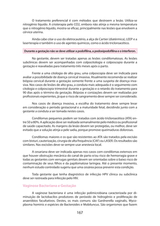 167
O tratamento preferencial é com métodos que destroem a lesão. Utiliza-se
nitrogênio líquido. A crioterapia pelo CO2, embora não atinja a mesma temperatura
que o nitrogênio líquido, mostra-se eficaz, principalmente nas lesões que envolvem a
cérvice uterina.
Ainda cabe citar o uso do eletrocautério, a alça de Cartier (diatérmica), LEEP e a
laserterapia e também o uso de agentes químicos, como o ácido tricloroacético.
Duranteagestaçãonãosedeveutilizarapodofilina,apodoxipodofilinaeointerferon.
Na gestante, devem ser tratadas apenas as lesões condilomatosas. As lesões
subclínicas devem ser acompanhadas com colpocitologia e colposcopia durante a
gestação e reavaliadas para tratamento três meses após o parto.
Frente a uma citologia de alto grau, uma colposcopia deve ser indicada para
avaliar a possibilidade de doença cervical invasiva. Atualmente recomenda-se realizar
biópsia cervical durante a gestação somente frente a uma suspeita de doença inva-
siva. Nos casos de lesões de alto grau, a conduta mais adequada é o seguimento com
citologia e colposcopia trimestral durante a gestação e o retardo do tratamento para
90 dias após o término da gestação. Biópsias e conizações devem ser realizadas por
profissionais experientes, já que o risco de sangramento deve sempre ser considerado.
Nos casos de doença invasiva, a escolha do tratamento deve sempre levar
em consideração o período gestacional e a maturidade fetal, decidindo junto com a
gestante a conduta a ser tomada nestes casos.
Condilomas pequenos podem ser tratados com ácido tricloroacético (ATA) en-
tre 50 a 80%. A aplicação deve ser realizada semanalmente pelo médico ou profissional
de saúde capacitado. As margens da lesão devem ser protegidas, ou melhor, deve ser
evitado que a solução atinja a pele sadia, porque promove queimaduras dolorosas.
Condilomas maiores e os que são resistentes ao ATA são tratados pela excisão
com bisturi, cauterização, cirurgia de alta frequência (CAF) ou LASER. Os resultados são
similares. Nas excisões deve-se sempre usar anestesia local.
A cesariana deve ser indicada apenas nos casos com condilomas extensos em
que houver obstrução mecânica do canal de parto e/ou risco de hemorragia grave e
todas as gestantes com verrugas genitais devem ser orientadas sobre o baixo risco de
contaminação de seus filhos e da papilomatose laríngea. Até o presente momento,
nenhum estudo controlado sugeriu que uma cesárea possa prevenir esta condição.
Toda gestante que tenha diagnóstico de infecção HPV clínica ou subclínica
deve ser rastreada para infecção pelo HIV.
Vaginose Bacteriana e Gestação
A vaginose bacteriana é uma infecção polimicrobiana caracterizada por di-
minuição de lactobacilos produtores de peróxido de hidrogênio e proliferação de
anaeróbios facultativos. Destes, os mais comuns são Gardnerella vaginalis, Myco-
plasma hominis e espécies de Bacteroides e Mobiluncus. São organismos que fazem
 