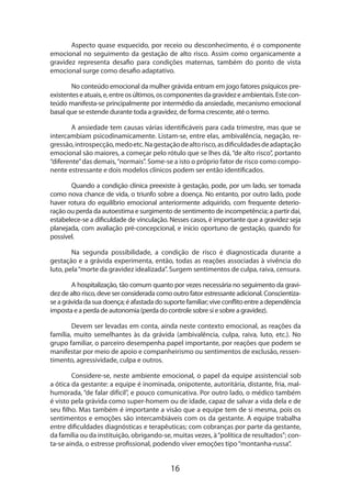 16
Aspecto quase esquecido, por receio ou desconhecimento, é o componente
emocional no seguimento da gestação de alto risco. Assim como organicamente a
gravidez representa desafio para condições maternas, também do ponto de vista
emocional surge como desafio adaptativo.
No conteúdo emocional da mulher grávida entram em jogo fatores psíquicos pre-
existenteseatuais,e,entreosúltimos,oscomponentesdagravidezeambientais.Estecon-
teúdo manifesta-se principalmente por intermédio da ansiedade, mecanismo emocional
basal que se estende durante toda a gravidez, de forma crescente, até o termo.
A ansiedade tem causas várias identificáveis para cada trimestre, mas que se
intercambiam psicodinamicamente. Listam-se, entre elas, ambivalência, negação, re-
gressão,introspecção,medoetc.Nagestaçãodealtorisco,asdificuldadesdeadaptação
emocional são maiores, a começar pelo rótulo que se lhes dá, “de alto risco”, portanto
“diferente”das demais,“normais”. Some-se a isto o próprio fator de risco como compo-
nente estressante e dois modelos clínicos podem ser então identificados.
Quando a condição clínica preexiste à gestação, pode, por um lado, ser tomada
como nova chance de vida, o triunfo sobre a doença. No entanto, por outro lado, pode
haver rotura do equilíbrio emocional anteriormente adquirido, com frequente deterio-
ração ou perda da autoestima e surgimento de sentimento de incompetência; a partir daí,
estabelece-se a dificuldade de vinculação. Nesses casos, é importante que a gravidez seja
planejada, com avaliação pré-concepcional, e início oportuno de gestação, quando for
possível.
Na segunda possibilidade, a condição de risco é diagnosticada durante a
gestação e a grávida experimenta, então, todas as reações associadas à vivência do
luto, pela“morte da gravidez idealizada”. Surgem sentimentos de culpa, raiva, censura.
A hospitalização, tão comum quanto por vezes necessária no seguimento da gravi-
dez de alto risco, deve ser considerada como outro fator estressante adicional. Conscientiza-
se a grávida da sua doença; é afastada do suporte familiar; vive conflito entre a dependên­cia
imposta e a perda de autonomia (perda do controle sobre si e sobre a gravidez).
Devem ser levadas em conta, ainda neste contexto emocional, as reações da
família, muito semelhantes às da grávida (ambivalência, culpa, raiva, luto, etc.). No
grupo familiar, o parceiro desempenha papel importante, por reações que podem se
manifestar por meio de apoio e companheirismo ou sentimentos de exclusão, ressen-
timento, agressividade, culpa e outros.
Considere-se, neste ambiente emocional, o papel da equipe assistencial sob
a ótica da gestante: a equipe é inominada, onipotente, autoritária, distante, fria, mal-
humorada, “de falar difícil”, e pouco comunicativa. Por outro lado, o médico também
é visto pela grávida como super-homem ou de idade, capaz de salvar a vida dela e de
seu filho. Mas também é importante a visão que a equipe tem de si mesma, pois os
sentimentos e emoções são intercambiáveis com os da gestante. A equipe trabalha
entre dificuldades diagnósticas e terapêuticas; com cobranças por parte da gestante,
da família ou da instituição, obrigando-se, muitas vezes, à“política de resultados”; con-
ta-se ainda, o estresse profissional, podendo viver emoções tipo“montanha-russa”.
 