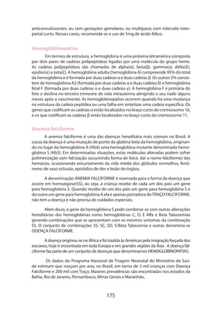 175
anticonvulsivantes, ou com gestações gemelares, ou multíparas com intervalo inter-
partal curto. Nesses casos, recomenda-se o uso de 5mg de ácido fólico.
Hemoglobinopatias
Em termos de estrutura, a hemoglobina é uma proteína tetramérica composta
por dois pares de cadeias polipeptídeas ligadas por uma molécula do grupo heme.
As cadeias polipeptídeas são chamadas de alpha(α), beta(β), gamma(γ), delta(δ),
epsilon(ε) e zeta(ζ). A hemoglobina adulta (hemoglobina A) compreende 95% do total
da hemoglobina e é formada por duas cadeias α e duas cadeias β. Os outros 5% consis-
tem de hemoglobina A2 (formada por duas cadeias α e duas cadeias δ) e hemoglobina
fetal F (formada por duas cadeias α e duas cadeias γ). A hemoglobina F é primária do
feto e declina no terceiro trimestre de vida intrauterina atingindo o seu nadir alguns
meses após o nascimento. As hemoglobinopatias ocorrem quando há uma mudança
na estrutura da cadeia peptídea ou uma falha em sintetizar uma cadeia específica. Os
genes que codificam as cadeias α estão localizados no braço curto do cromossomo 16,
e os que codificam as cadeias β estão localizados no braço curto do cromossomo 11.
Anemia falciforme
A anemia falciforme é uma das doenças hereditária mais comum no Brasil. A
causa da doença é uma mutação de ponto da globina beta da hemoglobina, originan-
do no lugar da hemoglobina A (HbA) uma hemoglobina mutante denominada hemo-
globina S (HbS). Em determinadas situações, estas moléculas alteradas podem sofrer
polimerização com falcização (assumindo forma de foice, daí o nome falciforme) das
hemácias, ocasionando encurtamento da vida média dos glóbulos vermelhos, fenô-
meno de vaso oclusão, episódios de dor e lesão de órgãos.
A denominação ANEMIA FALCIFORME é reservada para a forma da doença que
ocorre em homozigose(SS), ou seja, a criança recebe de cada um dos pais um gene
para hemoglobina S. Quando recebe de um dos pais um gene para hemoglobina S e
do outro um gene para hemoglobina A ela é apenas portadora doTRAÇO FALCIFORME,
não tem a doença e não precisa de cuidados especiais.
Além disso, o gene da hemoglobina S pode combinar-se com outras alterações
hereditárias das hemoglobinas como hemoglobinas C, D, E Alfa e Beta Talassemias
gerando combinações que se apresentam com os mesmos sintomas da combinação
SS. O conjunto de combinações SS, SC, SD, S/Beta Talassemia e outras denomina-se
DOENÇA FALCIFORME.
A doença originou-se na África e foi trazida às Américas pela imigração forçada dos
escravos, hoje é encontrada em toda Europa e em grandes regiões da Ásia. A doença fal-
ciforme faz parte de um conjunto de doenças que denominamos HEMOGLOBINOPATIAS.
Os dados do Programa Nacional de Triagem Neonatal do Ministério da Saú-
de estimam que nasçam por ano, no Brasil, em torno de 3 mil crianças com Doença
Falci­forme e 200 mil com Traço. Maiores prevalências são encontradas nos estados da
Bahia, Rio de Janeiro, Pernambuco, Minas Gerais e Maranhão.
 