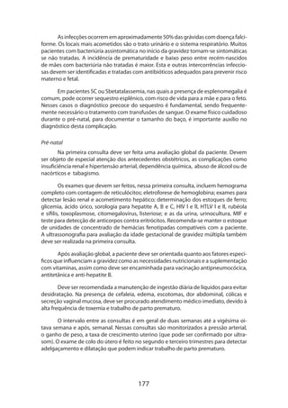 177
Asinfecçõesocorrememaproximadamente50%dasgrávidascomdoençafalci­
forme. Os locais mais acometidos são o trato urinário e o sistema respiratório. Muitos
pacientes com bacteriúria assintomática no início da gravidez tornam-se sintomáticas
se não tratadas. A incidência de prematuridade e baixo peso entre recém-nascidos
de mães com bacteriúria não tratadas é maior. Esta e outras intercorrências infeccio-
sas devem ser identificadas e tratadas com antibióticos adequados para prevenir risco
materno e fetal.
Em pacientes SC ou Sbetatalassemia, nas quais a presença de esplenomegalia é
comum, pode ocorrer sequestro esplênico, com risco de vida para a mãe e para o feto.
Nesses casos o diagnóstico precoce do sequestro é fundamental, sendo frequente-
mente necessário o tratamento com transfusões de sangue. O exame físico cuidadoso
durante o pré-natal, para documentar o tamanho do baço, é importante auxílio no
diagnóstico desta complicação.
Pré-natal
Na primeira consulta deve ser feita uma avaliação global da paciente. Devem
ser objeto de especial atenção dos antecedentes obstétricos, as complicações como
insuficiência renal e hipertensão arterial, dependência química, abuso de álcool ou de
nacórticos e tabagismo.
Os exames que devem ser feitos, nessa primeira consulta, incluem hemograma
completo com contagem de reticulócitos; eletroforese de hemoglobina; exames para
detectar lesão renal e acometimento hepático; determinação dos estoques de ferro;
glicemia, ácido úrico, sorologia para hepatite A, B e C, HIV l e ll, HTLV l e ll, rubéola
e sífilis, toxoplasmose, citomegalovirus, listeriose; e as da urina, urinocultura, MIF e
teste para detecção de anticorpos contra eritrócitos. Recomenda-se manter o estoque
de unidades de concentrado de hemácias fenotipadas compatíveis com a paciente.
A ultra­ssonografia para avaliação da idade gestacional de gravidez múltipla também
deve ser realizada na primeira consulta.
Após avaliação global, a paciente deve ser orientada quanto aos fatores especí-
ficos que influenciam a gravidez como as necessidades nutricionais e a suplementação
com vitaminas, assim como deve ser encaminhada para vacinação antipneumocócica,
antitetânica e anti-hepatite B.
Deve ser recomendada a manutenção de ingestão diária de líquidos para evitar
desidratação. Na presença de cefaleia, edema, escotomas, dor abdominal, cólicas e
secreção vaginal mucosa, deve ser procurado atendimento médico imediato, devido à
alta frequência de toxemia e trabalho de parto prematuro.
O intervalo entre as consultas é em geral de duas semanas até a vigésima oi-
tava semana e após, semanal. Nessas consultas são monitorizados a pressão arterial,
o ganho de peso, a taxa de crescimento uterino (que pode ser confirmado por ultra-
som). O exame de colo do útero é feito no segundo e terceiro trimestres para detectar
adelga­çamento e dilatação que podem indicar trabalho de parto prematuro.
 