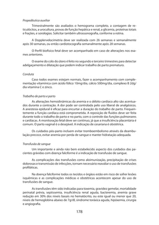 178
Propedêutica auxiliar
Trimestralmente são avaliados o hemograma completo, a contagem de re-
ticulócitos, a urocultura, provas de função hepática e renal, a glicemia, proteínas totais
e frações, e sorologias. Solicitar também ultrassonografia, conforme a rotina.
A Dopplervelocimetria deve ser realizada com 26 semanas e semanalmente
após 30 semanas, ou então cardiotocografia semanalmente após 28 semanas.
O Perfil biofísico fetal deve ser acompanhado em caso de alterações nos exa­
mes anteriores.
O exame do colo do útero é feito no segundo e terceiro trimestres para detectar
adelgaçamento e dilatação que podem indicar trabalho de parto prematuro.
Conduta
Caso todos exames estejam normais, fazer o acompanhamento com comple-
mentação vitamínica com ácido fólico 10mg/dia, cálcio 500mg/dia, complexo B 2dg/
dia vitamina C e zinco.
Trabalho de parto e parto
As alterações hemodinâmicas da anemia e o débito cardíaco alto são acentua-
dos durante a contração. A dor pode ser controlada pelo uso liberal de analgésicos.
A anestesia epidural é eficaz para encurtar a duração do trabalho de parto. Frequen-
temente a função cardíaca está comprometida. A reposição de fluídos deve ser feita
durante todo o trabalho de parto e no parto, com o controle das funções pulmonares
e cardíacas. A monitoração fetal deve ser continuo, já que a insuficiência placentária é
comum. O parto vaginal é o desejável. A indicação de cesariana é obstétrica.
Os cuidados pós-parto incluem evitar tromboembolismo através da deambu-
lação precoce, evitar anemia por perda de sangue e manter hidratação adequada.
Transfusão de sangue
Um importante e ainda não bem estabelecido aspecto dos cuidados das pa-
cientes grávidas com doença falciforme é a indicação de transfusão de sangue.
As complicações das transfusões como aloimunização, precipitação de crises
dolorosas e transmissão de infecções, tornam necessário reavaliar o uso de transfusões
profiláticas.
Na doença falciforme todos os tecidos e órgãos estão em risco de sofrer lesões
isquêmicas e as complicações médicas e obstétricas acontecem apesar do uso de
transfusões de sangue.
As transfusões têm sido indicadas para toxemia, gravidez gemelar, mortalidade
perinatal prévia, septissemia, insuficiência renal aguda, bacteremia, anemia grave
redução em 30% dos níveis basais no hematócrito, ou este igual ou menor que 20,
níveis de hemoglobina abaixo de 7g/dl, síndrome toráxica aguda, hipóxemia, cirurgia
e angiografia.
 