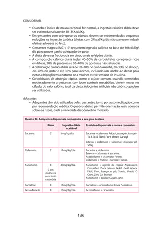 186
CONSIDERAR
•• Quando o índice de massa corporal for normal, a ingestão calórica diária deve
ser estimada na base de 30–35Kcal/Kg.
•• Em gestantes com sobrepeso ou obesas, devem ser recomendadas pequenas
reduções na ingestão calórica (dietas com 24kcal/Kg/dia não parecem induzir
efeitos adversos ao feto).
•• Gestantes magras (IMC 19) requerem ingestão calórica na base de 40kcal/Kg/
dia para prover ganho adequado de peso.
•• A dieta deve ser fracionada em cinco a seis refeições diárias.
•• A composição calórica diária inclui 40–50% de carboidratos complexos ricos
em fibras, 20% de proteínas e 30–40% de gorduras não saturadas.
•• Adistribuiçãocalóricadiáriaseráde10–20%nocafédamanhã,20–30%noalmoço,
20–30% no jantar e até 30% para lanches, incluindo um lanche ao deitar para
evitar a hipoglicemia noturna se a mulher estiver em uso de insulina.
•• Carboidratos de absorção rápida, como o açúcar comum, quando permitidos
moderadamente a gestantes com bom controle metabólico, devem entrar no
cálculo do valor calórico total da dieta. Adoçantes artificiais não calóricos podem
ser utilizados.
Adoçantes
•• Adoçantes têm sido utilizados pelas gestantes, tanto por automedicação como
por recomendação médica. O quadro abaixo permite orientação mais acurada
sobre os riscos, dada a variedade disponível no mercado.
Quadro 32. Adoçantes disponíveis no mercado e seu grau de risco
Risco Ingestão diária
aceitável
Produtos disponíveis e nomes comer­ciais
Sacarina. C 5mg/kg/dia. Sacarina + ciclamato: Adocyl, Assugrin, Assugrin
Tal  Qual, Dietil, Doce Menor, Sacaryl.
Estévia + ciclamato + sacarina: Lowçucar pó
500g.
Ciclamato. C 11mg/Kg/dia. Sacarina + ciclamato.
Éstevia + ciclamato + sacarina.
Acessulfame + ciclamato: Finett.
Ciclamato + frutose + lactose: Frutak.
Aspartame. B
C em
mulheres
com fenil­
cetonúria
40mg/kg/dia. Aspartame + agente de corpo: Aspa­sweet,
Cristaldiet, Doce Menor Gold, Gold Adoce
Fácil, Finn, Lowçucar pó, Stetic, Veado D
Ouro, Zero Cal Branco.
Aspartame + açúcar: Sugar Light.
Sucralose. B 15mg/Kg/dia. Sucralose + acessulfame: Línea Sucralose.
Acessulfame-K. B 15mg/Kg/dia. Acessulfame + ciclamato.
 