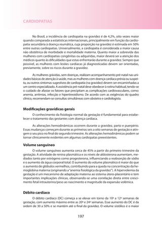 197
CARDIOPATIAS
No Brasil, a incidência de cardiopatia na gravidez é de 4,2%, oito vezes maior
quando comparada a estatísticas internacionais, principalmente em função da cardio-
patia secundária à doença reumática, cuja proporção na gravidez é estimada em 50%
entre outras cardiopatias. Universalmente, a cardiopatia é considerada a maior causa
não obstétrica de morbidade e mortalidade materna. Quanto maior a sobrevida das
mulheres com cardiopatias congênitas ou adquiridas, maior deverá ser a atenção dos
médicos quanto às dificuldades que estas enfrentarão durante a gravidez. Sempre que
possível, as mulheres com lesões cardíacas já diagnosticadas devem ser orientadas,
previamente, sobre os riscos durante a gravidez.
As mulheres grávidas, sem doenças, realizam acompanhamento pré-natal nas uni-
dadesbásicasdeatençãoàsaúde,masasmulherescomdoençacardíacapréviaoususpei-
ta, ou outros sintomas sugestivos de cardiopatia (na gravidez) devem ser encaminhadas a
um centro especializado. A assistência pré-natal deve obedecer à rotina habitual, tendo-se
o cuidado de afastar os fatores que precipitam as complicações cardiovasculares, como:
anemia, arritmias, infecção e hipertireoidismo. De acordo com as exigências do quadro
clínico, recomendam-se consultas simultâneas com obstetra e cardiologista.
Modificações gravídicas gerais
O conhecimento da fisiologia normal da gestação é fundamental para estabe-
lecer o tratamento das gestantes com doença cardíaca.
As alterações hemodinâmicas ocorrem durante a gravidez, parto e puerpério.
Essas mudanças começam durante as primeiras seis a oito semanas de gestação e atin­
gem o seu pico no final do segundo trimestre. As alterações hemodinâmicas podem se
tornar clinicamente evidentes em algumas cardiopatas preexistentes.
Volume sanguíneo
O volume sanguíneo aumenta cerca de 45% a partir do primeiro trimestre da
gestação. A atividade de renina plasmática e os níveis de aldosterona aumentam, me-
diados tanto por estrógeno como progesterona, influenciando a reabsorção de sódio
e o aumento da água corporal total. O aumento do volume plasmático é maior do que
o aumento de glóbulos vermelhos, contribuindo para a queda na concentração da he-
moglobina materna (originando a“anemia fisiológica da gravidez”). A hipervolemia da
gestação é um mecanismo de adaptação materna ao sistema útero-placentário e tem
importantes implicações clínicas, observando-se uma correlação direta entre cresci-
mento fetal intrauterino/peso ao nascimento e magnitude da expansão volêmica.
Débito cardíaco
O débito cardíaco (DC) começa a se elevar em torno da 10ª a 12ª semanas de
gestação, com aumento máximo entre as 20ª e 24ª semanas. Esse aumento do DC é da
ordem de 30 a 50% e se mantém até o final da gravidez. O volume sistólico é o maior
 