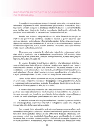 19
IMPORTÂNCIA MÉDICO-LEGAL DOS REGISTROS PRECISOS E
DO PARTOGRAMA
O mundo contemporâneo cria novas formas de integração e comunicação en-
volvendo o surgimento de redes de informações que visam não só informar a popu-
lação como também assegurar os direitos do cidadão. Os desafios a serem enfrentados
para viabilizar esses direitos vão desde a promulgação das leis até a efetivação dos
processos, superando todas as barreiras burocráticas das instituições.
Estudos têm analisado o impacto do uso das várias fontes de informação na
melhoria da qualidade de assistência à saúde das pessoas. O grande desafio é fazer
com que os dados registrados ou informatizados estejam de fato disponíveis para o
acesso dos usuários que os necessitam. A verdade é que muitas vezes esses registros
ou não estão disponíveis, ou não existem, deixando a maioria da população desinfor-
mada, e assim violando seus direitos.
Observa-se uma verdadeira desvalorização cultural dos registros nas institui­
ções públicas e privadas, que se evidencia no preenchimento deficiente das fontes
primárias, sejam elas prontuários, cartão de acompanhamento, ficha de evolução, par-
tograma, fichas de notificação etc.
Os serviços de saúde têm atribuições, objetivos e funções sociais distintas, e
suas atividades envolvem diferentes níveis de complexidade, exigindo um conheci-
mento técnico-científico por parte dos profissionais. Na prática percebe-se que as
unidades de saúde são estruturas burocratizadas, envolvidas em rotinas autoritárias,
onde a tarefa de informar não é importante, mesmo quando existem princípios éticos
e legais que asseguram esta prática, como o da integralidade na assistência.
Com o avanço técnico e científico e a ampliação da complexidade dos serviços
de saúde surge a imperativa necessidade de adoção de normas, procedimentos, fluxos
e registros como instrumentos de avaliação de qualidade do atendimento, demons­
trando suas falhas e apontando soluções prioritárias.
A ausência de dados necessários para o esclarecimento das condutas adotadas
pode ser observada rotineiramente nos formulários oficiais existentes nas unidades e
tem sido apontada com frequência nos relatórios de investigação epidemiológica ou
mesmo nas solicitações legais, quando necessárias para auxílio da Justiça.
A inexistência dessas informações também tem contribuído para um aumento
dos erros terapêuticos, ao dificultar uma melhor avaliação dos casos e uma adequada
intervenção, além de favorecer a impunidade.
Nos casos de óbito, a insuficiência de informações registradas se reflete na di-
ficuldade da definição da causa básica do óbito. Considerando que a mortalidade ma-
terna tem alta magnitude e transcendência, o Ministério da Saúde estabeleceu com-
promisso de reduzir esta mortalidade. Reconhece que a identificação dos principais
fatores de risco associados à morte possibilita a definição de estratégias de prevenção
de novas ocorrências. Nesse sentido, regulamenta a investigação de todos os óbitos
 