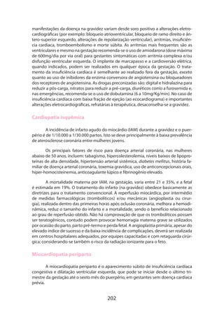202
manifestações da doença na gravidez variam desde soro positivo a alterações eletro-
cardiográficas (por exemplo: bloqueio atrioventricular, bloqueio de ramo direito e ân-
tero-superior esquerdo, alterações de repolarização ventricular), arritmias, insuficiên-
cia cardíaca, tromboembolismo e morte súbita. As arritmias mais frequentes são as
ventriculares e mesmo na gestação recomenda-se o uso de amiodarona (dose máxima
de 600mg/dia por via oral) para gestantes sintomáticas com arritmia complexa e/ou
disfunção ventricular esquerda. O implante de marcapasso e a cardioversão elétrica,
quando indicados, podem ser realizados em qualquer época da gestação. O trata-
mento da insuficiência cardíaca é semelhante ao realizado fora da gestação, exceto
quanto ao uso de inibidores da enzima conversora de angiotensina ou bloqueadores
dos receptores de angiotensina. As drogas preconizadas são: digital e hidralazina para
reduzir a pós-carga, nitratos para reduzir a pré-carga, diuréticos como a furosemida e,
nas emergências, recomenda-se o uso de dobutamina (6 a 10mg/Kg/min). No caso de
insuficiência cardíaca com baixa fração de ejeção (ao ecocardiograma) e importantes
alterações eletrocardiográficas, refratárias à terapêutica, desaconselha-se a gravidez.
Cardiopatia isquêmica
A incidência de infarto agudo do miocárdio (IAM) durante a gravidez e o puer-
pério é de 1/10.000 a 1/30.000 partos. Isto se deve principalmente à baixa prevalência
de aterosclerose coronária entre mulheres jovens.
Os principais fatores de risco para doença arterial coronária, nas mulheres
abaixo de 50 anos, incluem: tabagismo, hipercolesterolemia, níveis baixos de lipopro-
teínas de alta densidade, hipertensão arterial sistêmica, diabetes mellitus, história fa-
miliar de doença arterial coronária, toxemia gravídica, uso de anticoncepcionais orais,
hiper-homocisteinemia, anticoagulante lúpico e fibrinogênio elevado.
A mortalidade materna por IAM, na gestação, varia entre 21 e 35%, e a fetal
é estimada em 19%. O tratamento do infarto (na gravidez) obedece basicamente as
diretrizes para o tratamento convencional. A reperfusão miocárdica, por intermédio
de medidas farmacológicas (trombolíticos) e/ou mecânicas (angioplastia ou cirur-
gia), realizada dentro das primeiras horas após oclusão coronária, melhora a hemodi­
nâmica, reduz o tamanho do infarto e a mortalidade, sendo o benefício relacionado
ao grau de reperfusão obtido. Não há comprovação de que os trombolíticos possam
ser teratogênicos, contudo podem provocar hemorragia materna grave se utilizados
por ocasião do parto, parto pré-termo e perda fetal. A angioplastia primária, apesar do
elevado índice de sucesso e da baixa incidência de complicações, deverá ser realizada
em centros hospitalares adequados, por equipes capacitadas e com retaguarda cirúr-
gica; considerando-se também o risco da radiação ionizante para o feto.
Miocardiopatia periparto
A miocardiopatia periparto é o aparecimento súbito de insuficiência cardíaca
congestiva e dilatação ventricular esquerda, que pode se iniciar desde o último tri-
mestre da gestação até o sexto mês do puerpério, em gestantes sem doença cardíaca
prévia.
 