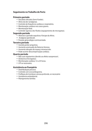 206
Seguimento no Trabalho de Parto
Primeiro período
•• Decúbito elevado (Semi-Fowler).
•• Alívio da dor (analgesia).
•• Controle da frequência cardíaca e respiratória.
•• Monitoração cardíaca nos casos graves.
•• Monitoração fetal.
•• Controle rigoroso dos fluidos (equipamento de microgotas).
Segundo período
•• Abreviar o período expulsivo: Fórcipe da Alívio.
•• Analgesia (peridural).
•• Posição ginecológica semissentada.
Terceiro período
•• Grande perda sanguínea.
•• Aumento acentuado do Retorno Venoso.
•• Aumento abrupto do espaço intravascular.
•• Pode ocorrer descompensação cardíaca.
Quarto período
•• Não usar ergotamina (devido ao efeito vasopressor).
•• Ocitocina (microgotas).
•• Monitoração cardíaca 12 a 24 horas.
•• UTI se necessário.
Assistência ao Puerpério
•• Deambulação precoce.
•• Controle com ecocardiograma.
•• Profilaxia de trombose venosa profunda, se necessário
•• Assistência ambulatorial.
•• Planejamento familiar.
 