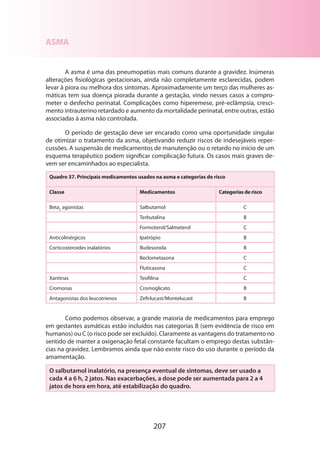 207
ASMA
A asma é uma das pneumopatias mais comuns durante a gravidez. Inúmeras
alterações fisiológicas gestacionais, ainda não completamente esclarecidas, podem
levar à piora ou melhora dos sintomas. Aproximadamente um terço das mulheres as-
máticas tem sua doença piorada durante a gestação, vindo nesses casos a compro-
meter o desfecho perinatal. Complicações como hiperemese, pré-eclâmpsia, cresci-
mento intrauterino retardado e aumento da mortalidade perinatal, entre outras, estão
as­sociadas à asma não controlada.
O período de gestação deve ser encarado como uma oportunidade singular
de otimizar o tratamento da asma, objetivando reduzir riscos de indesejáveis reper-
cussões. A suspensão de medicamentos de manutenção ou o retardo no início de um
esquema terapêutico podem significar complicação futura. Os casos mais graves de-
vem ser encaminhados ao especialista.
Quadro 37. Principais medicamentos usados na asma e categorias de risco
Classe Medicamentos Categorias de risco
Beta2
agonistas Salbutamol C
Terbutalina B
Formoterol/Salmeterol C
Anticolinérgicos Ipatrópio B
Corticosteroides inalatórios Budesonida B
Beclometasona C
Fluticasona C
Xantinas Teofilina C
Cromonas Cromoglicato B
Antagonistas dos leucotrienos Zefirlucast/Montelucast B
Como podemos observar, a grande maioria de medicamentos para emprego
em gestantes asmáticas estão incluídos nas categorias B (sem evidência de risco em
humanos) ou C (o risco pode ser excluído). Claramente as vantagens do tratamento no
sentido de manter a oxigenação fetal constante facultam o emprego destas substân-
cias na gravidez. Lembramos ainda que não existe risco do uso durante o período da
amamentação.
O salbutamol inalatório, na presença eventual de sintomas, deve ser usado a
cada 4 a 6 h, 2 jatos. Nas exacerbações, a dose pode ser aumentada para 2 a 4
jatos de hora em hora, até estabilização do quadro.
 