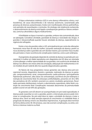 211
LÚPUS ERITEMATOSO SISTÊMICO (LES)
O lúpus eritematoso sistêmico (LES) é uma doença inflamatória crônica, mul-
tissistêmica, de causa desconhecida e de natureza autoimune, caracterizada pela
presença de diversos autoanticorpos. Evolui com manifestações clínicas polimórficas,
com períodos de exacerbações e remissões. De etiologia não totalmente esclarecida,
o desenvolvimento da doença está ligado a predisposição genética e fatores ambien-
tais, como luz ultravioleta e alguns medicamentos.
A fertilidade no lúpus é normal e a gravidez, embora não contraindicada, deve
ser planejada. Considerar atividade, gravidade da doença e toxicidade das drogas. A
gravidez é desaconselhada quando houver atividade da doença, especialmente na
vigência de nefropatia.
Existe o risco da gravidez sobre o LES, principalmente por conta das alterações
hormonais nessa fase da vida da mulher, causando reativação da doença, porém os
riscos da doença sobre a gravidez são sem dúvida maiores, por acarretar maus resulta-
dos perinatais e maior ocorrência de complicações maternas, como a pré-eclâmpsia.
O prognóstico da gestação depende do controle da doença no período pré-con-
cepcional. A mulher em idade reprodutiva com diagnóstico de LES deve ser orientada
a como planejar a melhor oportunidade de sua gravidez, com ausência de atividade da
doença nos últimos seis meses antes da concepção, adequação de medicamentos e iní-
cio imediato de pré-natal de alto risco quando diagnosticada a gravidez.
Os fatores de mau prognóstico nessas gestantes são: doença ativa pré-con-
cepcional recente, diagnóstico durante a gestação, reativação da doença na gesta-
ção, comprometimento renal, comprometimento cardio-pulmonar (principalmente
hipertensão pulmonar), altas doses de corticoterapia, ocorrência de pré-eclâmpsia e
restrição de crescimento fetal. Os anticorpos antifosfolípides, presentes em 30 a 40%
das portadoras de LES, também associam-se a piores resultados gestacionais. Resul-
tados perinatais desfavoráveis incluem o abortamento espontâneo, óbito fetal e res-
trição de crescimento fetal. Complicações neonatais decorrentes da prematuridade
podem ocorrer em até 50% das gestações.
As gestantes com LES devem ser acompanhadas em pré-natal especializado. A
doença pode exacerbar-se com a gravidez, porém a intervenção precoce pode mini-
mizar as complicações. No pré-natal deve-se vigiar a atividade da doença e tratar a
doença ativa. Deve ser dada atenção especial ao crescimento e à vitalidade fetais, à
progressão da doença renal e aos distúrbios hipertensivos. A gestação deve terminar
de forma eletiva entre 38–40 semanas, caso não ocorram complicações, ou antes, con-
forme o interesse materno ou fetal.
 