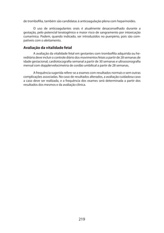 219
de trombofilia, também são candidatas à anticoagulação plena com heparinoides.
O uso de anticoagulantes orais é atualmente desaconselhado durante a
gestação, pelo potencial teratogênico e maior risco de sangramento por intoxicação
cumarínica. Podem, quando indicado, ser introduzidos no puerpério, pois são com-
patíveis com o aleitamento.
Avaliação da vitalidade fetal
A avaliação da vitalidade fetal em gestantes com trombofilia adquirida ou he-
reditária deve incluir o controle diário dos movimentos fetais a partir de 28 semanas de
idade gestacional, cardiotocografia semanal a partir de 30 semanas e ultrassonografia
mensal com dopplervelocimetria de cordão umbilical a partir de 28 semanas.
A frequência sugerida refere-se a exames com resultados normais e sem outras
complicações associadas. No caso de resultados alterados, a avaliação cuidadosa caso
a caso deve ser realizada, e a frequência dos exames será determinada a partir dos
resultados dos mesmos e da avaliação clínica.
 