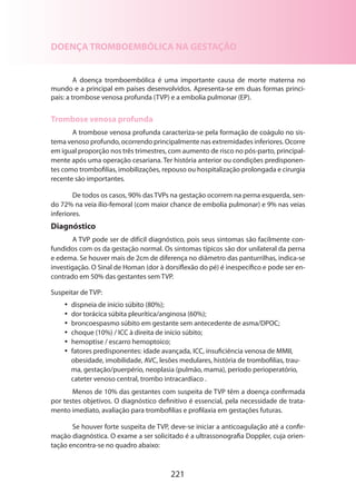 221
DOENÇA TROMBOEMBÓLICA NA GESTAÇÃO
A doença tromboembólica é uma importante causa de morte materna no
mundo e a principal em países desenvolvidos. Apresenta-se em duas formas princi-
pais: a trombose venosa profunda (TVP) e a embolia pulmonar (EP).
Trombose venosa profunda
A trombose venosa profunda caracteriza-se pela formação de coágulo no sis-
tema venoso profundo, ocorrendo principalmente nas extremidades inferiores. Ocorre
em igual proporção nos três trimestres, com aumento de risco no pós-parto, principal-
mente após uma operação cesariana. Ter história anterior ou condições predisponen-
tes como trombofilias, imobilizações, repouso ou hospitalização prolongada e cirurgia
recente são importantes.
De todos os casos, 90% das TVPs na gestação ocorrem na perna esquerda, sen-
do 72% na veia ílio-femoral (com maior chance de embolia pulmonar) e 9% nas veias
inferiores.
Diagnóstico
A TVP pode ser de difícil diagnóstico, pois seus sintomas são facilmente con-
fundidos com os da gestação normal. Os sintomas típicos são dor unilateral da perna
e edema. Se houver mais de 2cm de diferença no diâmetro das panturrilhas, indica-se
investigação. O Sinal de Homan (dor à dorsiflexão do pé) é inespecífico e pode ser en-
contrado em 50% das gestantes sem TVP.
Suspeitar de TVP:
•• dispneia de início súbito (80%);
•• dor torácica súbita pleurítica/anginosa (60%);
•• broncoespasmo súbito em gestante sem antecedente de asma/DPOC;
•• choque (10%) / ICC à direita de início súbito;
•• hemoptise / escarro hemoptoico;
•• fatores predisponentes: idade avançada, ICC, insuficiência venosa de MMII,
obesidade, imobilidade, AVC, lesões medulares, história de trombofilias, trau-
ma, gestação/puerpério, neoplasia (pulmão, mama), período perioperatório,
cateter venoso central, trombo intracardíaco .
Menos de 10% das gestantes com suspeita de TVP têm a doença confirmada
por testes objetivos. O diagnóstico definitivo é essencial, pela necessidade de trata-
mento imediato, avaliação para trombofilias e profilaxia em gestações futuras.
Se houver forte suspeita de TVP, deve-se iniciar a anticoagulação até a confir-
mação diagnóstica. O exame a ser solicitado é a ultrassonografia Doppler, cuja orien-
tação encontra-se no quadro abaixo:
 