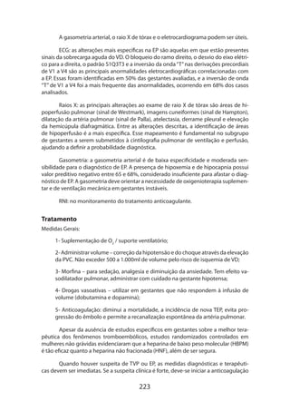 223
A gasometria arterial, o raio X de tórax e o eletrocardiograma podem ser úteis.
ECG: as alterações mais específicas na EP são aquelas em que estão presentes
sinais da sobrecarga aguda do VD. O bloqueio do ramo direito, o desvio do eixo elétri-
co para a direita, o padrão S1Q3T3 e a inversão da onda“T”nas derivações precordiais
de V1 a V4 são as principais anormalidades eletrocardiográficas correlacionadas com
a EP. Essas foram identificadas em 50% das gestantes avaliadas, e a inversão de onda
“T” de V1 a V4 foi a mais frequente das anormalidades, ocorrendo em 68% dos casos
analisados.
Raios X: as principais alterações ao exame de raio X de tórax são áreas de hi-
poperfusão pulmonar (sinal de Westmark), imagens cuneiformes (sinal de Hampton),
dilatação da artéria pulmonar (sinal de Palla), atelectasia, derrame pleural e elevação
da hemicúpula diafragmática. Entre as alterações descritas, a identificação de áreas
de hipoperfusão é a mais específica. Esse mapeamento é fundamental no subgrupo
de gestantes a serem submetidos à cintilografia pulmonar de ventilação e perfusão,
ajudando a definir a probabilidade diagnóstica.
Gasometria: a gasometria arterial é de baixa especificidade e moderada sen-
sibilidade para o diagnóstico de EP. A presença de hipoxemia e de hipocapnia possui
valor preditivo negativo entre 65 e 68%, considerado insuficiente para afastar o diag-
nóstico de EP. A gasometria deve orientar a necessidade de oxigenioterapia suplemen-
tar e de ventilação mecânica em gestantes instáveis.
RNI: no monitoramento do tratamento anticoagulante.
Tratamento
Medidas Gerais:
1- Suplementação de O2
/ suporte ventilatório;
2- Administrar volume – correção da hipotensão e do choque através da elevação
da PVC. Não exceder 500 a 1.000ml de volume pelo risco de isquemia de VD;
3- Morfina – para sedação, analgesia e diminuição da ansiedade. Tem efeito va-
sodilatador pulmonar, administrar com cuidado na gestante hipotensa;
4- Drogas vasoativas – utilizar em gestantes que não respondem à infusão de
volume (dobutamina e dopamina);
5- Anticoagulação: diminui a mortalidade, a incidência de nova TEP, evita pro-
gressão do êmbolo e permite a recanalização espontânea da artéria pulmonar.
Apesar da ausência de estudos específicos em gestantes sobre a melhor tera­
pêutica dos fenômenos tromboembólicos, estudos randomizados controlados em
mulheres não grávidas evidenciaram que a heparina de baixo peso molecular (HBPM)
é tão eficaz quanto a heparina não fracionada (HNF), além de ser segura.
Quando houver suspeita de TVP ou EP, as medidas diagnósticas e terapêuti-
cas devem ser imediatas. Se a suspeita clínica é forte, deve-se iniciar a anticoagulação
 