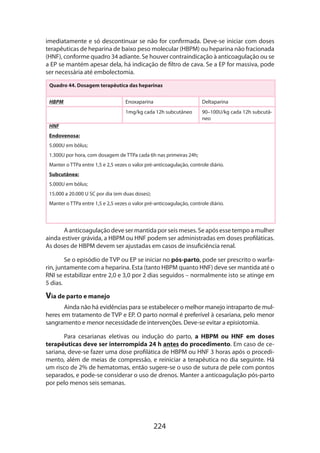 224
imediatamente e só descontinuar se não for confirmada. Deve-se iniciar com doses
terapêuticas de heparina de baixo peso molecular (HBPM) ou heparina não fracionada
(HNF), conforme quadro 34 adiante. Se houver contraindicação à anticoagulação ou se
a EP se mantém apesar dela, há indicação de filtro de cava. Se a EP for massiva, pode
ser necessária até embolectomia.
Quadro 44. Dosagem terapêutica das heparinas
HBPM Enoxaparina Deltaparina
1mg/kg cada 12h subcutâneo 90–100U/kg cada 12h subcutâ-
neo
HNF
Endovenosa:
5.000U em bôlus;
1.300U por hora, com dosagem de TTPa cada 6h nas primeiras 24h;
Manter o TTPa entre 1,5 e 2,5 vezes o valor pré-anticoagulação, controle diário.
Subcutânea:
5.000U em bôlus;
15.000 a 20.000 U SC por dia (em duas doses);
Manter o TTPa entre 1,5 e 2,5 vezes o valor pré-anticoagulação, controle diário.
A anticoagulação deve ser mantida por seis meses. Se após esse tempo a mulher
ainda estiver grávida, a HBPM ou HNF podem ser administradas em doses profiláticas.
As doses de HBPM devem ser ajustadas em casos de insuficiência renal.
Se o episódio de TVP ou EP se iniciar no pós-parto, pode ser prescrito o warfa-
rin, juntamente com a heparina. Esta (tanto HBPM quanto HNF) deve ser mantida até o
RNI se estabilizar entre 2,0 e 3,0 por 2 dias seguidos – normalmente isto se atinge em
5 dias.
Via de parto e manejo
Ainda não há evidências para se estabelecer o melhor manejo intraparto de mul-
heres em tratamento de TVP e EP. O parto normal é preferível à cesariana, pelo menor
sangramento e menor necessidade de intervenções. Deve-se evitar a episiotomia.
Para cesarianas eletivas ou indução do parto, a HBPM ou HNF em doses
terapêuticas deve ser interrompida 24 h antes do procedimento. Em caso de ce-
sariana, deve-se fazer uma dose profilática de HBPM ou HNF 3 horas após o procedi-
mento, além de meias de compressão, e reiniciar a terapêutica no dia seguinte. Há
um risco de 2% de hematomas, então sugere-se o uso de sutura de pele com pontos
separados, e pode-se considerar o uso de drenos. Manter a anticoagulação pós-parto
por pelo menos seis semanas.
 