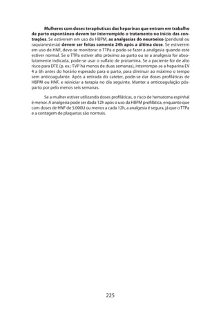 225
Mulheres com doses terapêuticas das heparinas que entram em trabalho
de parto espontâneo devem ter interrompido o tratamento no início das con-
trações. Se estiverem em uso de HBPM, as analgesias do neuroeixo (peridural ou
raquianestesia) devem ser feitas somente 24h após a última dose. Se estiverem
em uso de HNF, deve-se monitorar o TTPa e pode-se fazer a analgesia quando este
estiver normal. Se o TTPa estiver alto próximo ao parto ou se a analgesia for abso-
lutamente indicada, pode-se usar o sulfato de protamina. Se a paciente for de alto
risco para DTE (p. ex.: TVP há menos de duas semanas), interrompe-se a heparina EV
4 a 6h antes do horário esperado para o parto, para diminuir ao máximo o tempo
sem anticoagulante. Após a retirada do cateter, pode-se dar doses profiláticas de
HBPM ou HNF, e reiniciar a terapia no dia seguinte. Manter a anticoagulação pós-
parto por pelo menos seis semanas.
Se a mulher estiver utilizando doses profiláticas, o risco de hematoma espinhal
é menor. A analgesia pode ser dada 12h após o uso da HBPM profilática, enquanto que
com doses de HNF de 5.000U ou menos a cada 12h, a analgesia é segura, já que oTTPa
e a contagem de plaquetas são normais.
 