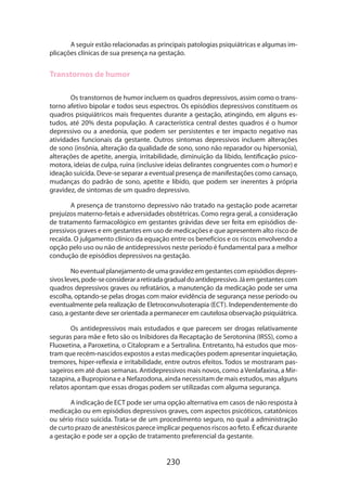 230
A seguir estão relacionadas as principais patologias psiquiátricas e algumas im-
plicações clínicas de sua presença na gestação.
Transtornos de humor
Os transtornos de humor incluem os quadros depressivos, assim como o trans­
torno afetivo bipolar e todos seus espectros. Os episódios depressivos constituem os
quadros psiquiátricos mais frequentes durante a gestação, atingindo, em alguns es-
tudos, até 20% desta população. A característica central destes quadros é o humor
depressivo ou a anedonia, que podem ser persistentes e ter impacto negativo nas
atividades funcionais da gestante. Outros sintomas depressivos incluem alterações
de sono (insônia, alteração da qualidade de sono, sono não reparador ou hipersonia),
alterações de apetite, anergia, irritabilidade, diminuição da libido, lentificação psico-
motora, ideias de culpa, ruína (inclusive ideias delirantes congruentes com o humor) e
ideação suicida. Deve-se separar a eventual presença de manifestações como cansaço,
mudanças do padrão de sono, apetite e libido, que podem ser inerentes à própria
gravidez, de sintomas de um quadro depressivo.
A presença de transtorno depressivo não tratado na gestação pode acarretar
prejuízos materno-fetais e adversidades obstétricas. Como regra geral, a consideração
de tratamento farmacológico em gestantes grávidas deve ser feita em episódios de-
pressivos graves e em gestantes em uso de medicações e que apresentem alto risco de
recaída. O julgamento clínico da equação entre os benefícios e os riscos envolvendo a
opção pelo uso ou não de antidepressivos neste período é fundamental para a melhor
condução de episódios depressivos na gestação.
Noeventualplanejamentodeumagravidezemgestantescomepisódiosdepres-
sivosleves,pode-seconsiderararetiradagradualdoantidepressivo.Jáemgestantescom
quadros depressivos graves ou refratários, a manutenção da medicação pode ser uma
escolha, optando-se pelas drogas com maior evidência de segurança nesse período ou
eventualmente pela realização de Eletroconvulsoterapia (ECT). Independentemente do
caso, a gestante deve ser orientada a permanecer em cautelosa observação psiquiátrica.
Os antidepressivos mais estudados e que parecem ser drogas relativamente
seguras para mãe e feto são os Inibidores da Recaptação de Serotonina (IRSS), como a
Fluoxetina, a Paroxetina, o Citalopram e a Sertralina. Entretanto, há estudos que mos-
tram que recém-nascidos expostos a estas medicações podem apresentar inquietação,
tremores, hiper-reflexia e irritabilidade, entre outros efeitos. Todos se mostraram pas-
sageiros em até duas semanas. Antidepressivos mais novos, como a Venlafaxina, a Mir-
tazapina, a Bupropiona e a Nefazodona, ainda necessitam de mais estudos, mas alguns
relatos apontam que essas drogas podem ser utilizadas com alguma segurança.
A indicação de ECT pode ser uma opção alternativa em casos de não resposta à
medicação ou em episódios depressivos graves, com aspectos psicóticos, catatônicos
ou sério risco suicida. Trata-se de um procedimento seguro, no qual a administração
de curto prazo de anestésicos parece implicar pequenos riscos ao feto. É eficaz durante
a gestação e pode ser a opção de tratamento preferencial da gestante.
 