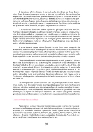 231
O transtorno afetivo bipolar é marcado pela alternância de fases depres-
sivas, fases de mania/hipomania, mistas e fases de normalidade. As manifestações
depres­sivas são semelhantes às de quadros depressivos puros. A síndrome maníaca é
caracteri­zada por humor eufórico, aceleração de todas as funções do psiquismo (pen-
samento acelerado, fuga de ideias, logorreia, agitação psicomotora, etc.), insônia, al-
teração de apetite e desinibição sexual e comportamental. Também pode haver ideias
de grandeza e ideias delirantes, no geral congruentes com o humor.
O manuseio do transtorno afetivo bipolar na gestação é bastante delicado.
Grande parte das medicações estabilizadoras de humor está associada a riscos, inclu-
sive de teratogenicidade, e estes devem ser considerados em relação ao potencial de
gravidade de fases neste período, que podem ser precipitadas com a retirada da medi-
cação. Deve-se lembrar que a presença de alterações graves de humor na gestação
também tem implicações maternas e fetais, além de predispor ao abuso de álcool e
outras substâncias psicoativas.
A gestação per si parece não ser fator de risco de fases, mas a suspensão do
tratamento profilático neste período pode acarretar a desestabilização do humor. No
caso do lítio, caso se opte pela retirada, a forma gradual parece ser melhor que a inter-
rupção abrupta, durante o planejamento da gestação. Em alguns casos também pode
haver a preferência por retornar ao uso da medicação após o primeiro trimestre.
Os estabilizadores de humor mais frequentemente usados, que são o carbona­
to de lítio, o ácido valproico e a carbamazepina, apresentam riscos estabelecidos de
teratogenicidade e devem ser evitados, sobretudo no primeiro trimestre. O lítio está
associado à anomalia de Ebstein, (cardiopatia congênita, cujo risco é aumentado
em até 20 vezes em relação à população geral), hipoteiroidismo fetal e outras. A car-
bamazepina e o ácido valproico estão associados a defeitos do tubo neural e diversas
outras alterações, como as craniofaciais. Os anticonvulsivantes mais novos, como o
Topiramato, a Gabapentina e a Lamotrigina, ainda não tem seu potencial de risco bem
estabelecido.
Os antidepressivos podem constituir uma opção terapêutica nas fases depres-
sivas, mas há risco de virada maníaca. Os antipsicóticos podem ser úteis nas fases com
sintomas psicóticos ou ainda uma alternativa nas fases de mania, especialmente os an-
tipsicóticos típicos, como o Haloperidol. Não há evidência de teratogenicidade para esta
medicação. A ECT pode ser uma opção terapêutica em casos de fases graves, sintomas
psicóticos, risco suicida elevado ou como alternativa ao uso de estabilizadores de humor.
Transtornos de ansiedade
As síndromes ansiosas incluem o transtorno de pânico, o transtorno obsessivo-
compulsivo, as fobias e o transtorno de ansiedade generalizada, entre outros. Caracte­
rizam-se por ansiedade excessiva, apreensão, medo, hiperatividade autonômica
(taquicardia, taquipneia, sudorese, tremores, etc.), tontura, formigamentos, além de
alterações de sono, irritabilidade, despersonalização e desrealização. A ansiedade tor-
na-se patológica à medida que gera prejuízos funcionais.
 