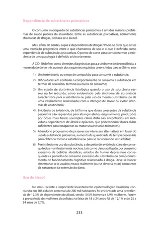 233
Dependência de substâncias psicoativas
O consumo inadequado de substâncias psicoativas é um dos maiores proble­
mas de saúde pública da atualidade. Entre as substâncias psicoativas, comumente
chamadas de drogas, destaca-se o álcool.
Mas, afinal de contas, o que é dependência de drogas? Pode-se dizer que existe
uma transição progressiva entre o que chamamos de uso e o que é definido como
dependência de substâncias psicoativas. O ponto de corte para considerarmos a exis­
tência de uma patologia é definido arbitrariamente.
A CID-10 define, como diretrizes diagnósticas para a síndrome de dependência, a
necessidade de ter três ou mais dos seguintes requisitos preenchidos para o último ano:
1)	 Um forte desejo ou senso de compulsão para consumir a substância;
2)	 Dificuldades em controlar o comportamento de consumir a substância em
termos de seu início, término ou níveis de consumo;
3)	 Um estado de abstinência fisiológica quando o uso da substância ces-
sou ou foi reduzido, como evidenciado pela síndrome de abstinência
característica para a substância ou pelo uso da mesma substância (ou de
uma intimamente relacionada) com a intenção de aliviar ou evitar sinto-
mas de abstinência;
4)	 Evidência de tolerância, de tal forma que doses crescentes da substância
psicoativa são requeridas para alcançar efeitos originalmente produzidos
por doses mais baixas (exemplos claros disto são encontrados em indi-
víduos dependentes de álcool e opiáceos, que podem tomar doses diária
suficientes para incapacitar ou matar usuários não tolerantes);
5)	 Abandono progressivo de prazeres ou interesses alternativos em favor do
uso da substância psicoativa, aumento da quantidade de tempo necessária
para obter ou tomar a substância ou para se recuperar de seus efeitos;
6)	 Persistência no uso da substância, a despeito de evidência clara de conse-
quências manifestamente nocivas, tais como dano ao fígado por consumo
excessivo de bebidas alcoólicas, estados de humor depressivos conse-
quentes a períodos de consumo excessivo da substância ou comprometi-
mento do funcionamento cognitivo relacionado à droga. Deve-se buscar
determinar se o usuário estava realmente (ou se deveria estar) consciente
da natureza e da extensão do dano.
Uso de álcool
No mais recente e importante levantamento epidemiológico brasileiro, con-
duzido em 108 cidades com mais de 200 mil habitantes, foi encontrada uma prevalên-
cia de 12,3% de dependentes de álcool, sendo 19,5% homens e 6,9% mulheres. Porém
a prevalência de mulheres alcoolistas na faixa de 18 a 24 anos foi de 12,1% e de 25 a
34 anos de 7,7%.
 