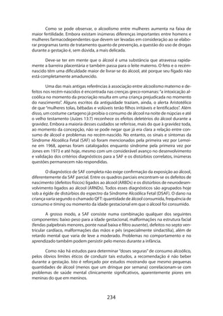 234
Como se pode observar, o alcoolismo entre mulheres aumenta na faixa de
maior fertilidade. Embora existam inúmeras diferenças importantes entre homens e
mulheres farmacodependentes que devem ser levadas em consideração ao se elabo-
rar programas tanto de tratamento quanto de prevenção, a questão do uso de drogas
durante a gestação é, sem dúvida, a mais delicada.
Deve-se ter em mente que o álcool é uma substância que atravessa rapida-
mente a barreira placentária e também passa para o leite materno. O feto e o recém-
nascido têm uma dificuldade maior de livrar-se do álcool, até porque seu fígado não
está completamente amadurecido.
Uma das mais antigas referências à associação entre alcoolismo materno e de-
feitos nos recém-nascidos é encontrada nas crenças greco-romanas:“a intoxicação al-
coólica no momento da procriação resulta em uma criança prejudicada no momento
do nascimento”. Alguns escritos da antiguidade traziam, ainda, o alerta Aristotélico
de que “mulheres tolas, bêbadas e volúveis terão filhos irritáveis e lentificados”. Além
disso, um costume cartageno já proibia o consumo de álcool na noite de núpcias e até
o velho testamento (Juízes 13:7) reconhece os efeitos deletérios do álcool durante a
gravidez. Embora a maioria desses cuidados se referisse, mais do que à gravidez toda,
ao momento da concepção, não se pode negar que já era clara a relação entre con-
sumo de álcool e problemas no recém-nascido. No entanto, os sinais e sintomas da
Síndrome Alcoólica Fetal (SAF) só foram mencionados pela primeira vez por Lemoi­
ne em 1968, apenas foram catalogados enquanto síndrome pela primeira vez por
Jones em 1973 e até hoje, mesmo com um considerável avanço no desenvolvimento
e validação dos critérios diagnósticos para a SAF e os distúrbios correlatos, inúmeras
questões permanecem não respondidas.
O diagnóstico de SAF completa não exige confirmação da exposição ao álcool,
diferentemente da SAF parcial. Entre os quadros parciais encontram-se os defeitos de
nascimento (defeitos físicos) ligados ao álcool (ARBDs) e os distúrbios de neurodesen-
volvimento ligados ao álcool (ARNDs). Todos esses diagnósticos são agrupados hoje
sob a égide de distúrbios do espectro da Síndrome Alcoólica Fetal (DSAF). O dano na
criança varia segundo o chamado QFT: quantidade de álcool consumida, frequência de
consumo e timing ou momento da idade gestacional em que o álcool foi consumido.
A grosso modo, a SAF consiste numa combinação qualquer dos seguintes
componentes: baixo peso para a idade gestacional, malformações na estrutura facial
(fendas palpebrais menores, ponte nasal baixa e filtro ausente), defeitos no septo ven-
tricular cardíaco, malformações das mãos e pés (especialmente sindactilia), além de
retardo mental que varia de leve a moderado. Problemas no comportamento e no
aprendizado também podem persistir pelo menos durante a infância.
Como não há estudos para determinar “doses seguras” de consumo alcoólico,
pelos óbvios limites éticos de conduzir tais estudos, a recomendação é não beber
durante a gestação. Isto é reforçado por estudos mostrando que mesmo pequenas
quantidades de álcool (menos que um drinque por semana) correlacionam-se com
problemas de saúde mental clinicamente significativos, aparentemente piores em
meninas do que em meninos.
 