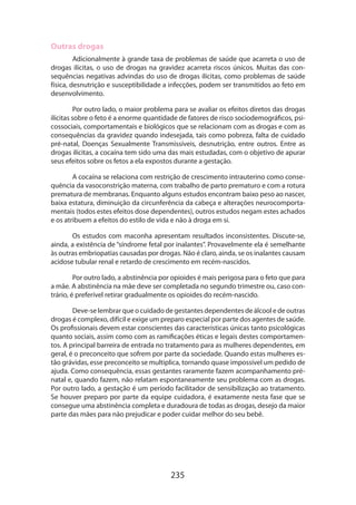 235
Outras drogas
Adicionalmente à grande taxa de problemas de saúde que acarreta o uso de
drogas ilícitas, o uso de drogas na gravidez acarreta riscos únicos. Muitas das con-
sequências negativas advindas do uso de drogas ilícitas, como problemas de saúde
física, desnutrição e susceptibilidade a infecções, podem ser transmitidos ao feto em
desenvolvimento.
Por outro lado, o maior problema para se avaliar os efeitos diretos das drogas
ilícitas sobre o feto é a enorme quantidade de fatores de risco sociodemográficos, psi-
cossociais, comportamentais e biológicos que se relacionam com as drogas e com as
consequências da gravidez quando indesejada, tais como pobreza, falta de cuidado
pré-natal, Doenças Sexualmente Transmissíveis, desnutrição, entre outros. Entre as
drogas ilícitas, a cocaína tem sido uma das mais estudadas, com o objetivo de apurar
seus efeitos sobre os fetos a ela expostos durante a gestação.
A cocaína se relaciona com restrição de crescimento intrauterino como conse-
quência da vasoconstrição materna, com trabalho de parto prematuro e com a rotura
prematura de membranas. Enquanto alguns estudos encontram baixo peso ao nascer,
baixa estatura, diminuição da circunferência da cabeça e alterações neurocomporta-
mentais (todos estes efeitos dose dependentes), outros estudos negam estes achados
e os atribuem a efeitos do estilo de vida e não à droga em si.
Os estudos com maconha apresentam resultados inconsistentes. Discute-se,
ainda, a existência de “síndrome fetal por inalantes”. Provavelmente ela é semelhante
às outras embriopatias causadas por drogas. Não é claro, ainda, se os inalantes causam
acidose tubular renal e retardo de crescimento em recém-nascidos.
Por outro lado, a abstinência por opioides é mais perigosa para o feto que para
a mãe. A abstinência na mãe deve ser completada no segundo trimestre ou, caso con-
trário, é preferível retirar gradualmente os opioides do recém-nascido.
Deve-se lembrar que o cuidado de gestantes dependentes de álcool e de outras
drogas é complexo, difícil e exige um preparo especial por parte dos agentes de saúde.
Os profissionais devem estar conscientes das características únicas tanto psicológicas
quanto sociais, assim como com as ramificações éticas e legais destes comportamen-
tos. A principal barreira de entrada no tratamento para as mulheres dependentes, em
geral, é o preconceito que sofrem por parte da sociedade. Quando estas mulheres es-
tão grávidas, esse preconceito se multiplica, tornando quase impossível um pedido de
ajuda. Como consequência, essas gestantes raramente fazem acompanhamento pré-
natal e, quando fazem, não relatam espontaneamente seu problema com as drogas.
Por outro lado, a gestação é um período facilitador de sensibilização ao tratamento.
Se houver preparo por parte da equipe cuidadora, é exatamente nesta fase que se
consegue uma abstinência completa e duradoura de todas as drogas, desejo da maior
parte das mães para não prejudicar e poder cuidar melhor do seu bebê.
 
