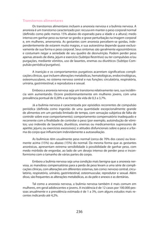 236
Transtornos alimentares
Os transtornos alimentares incluem a anorexia nervosa e a bulimia nervosa. A
anorexia é um transtorno caracterizado por: recusa em manter o peso corporal normal
(definido como pelo menos 15% abaixo do esperado para a idade e a altura); medo
intenso em ganhar peso ou tornar-se gordo; e grave perturbação na imagem corporal
e, em mulheres, amenorreia. As gestantes com anorexia percebem-se gordas, inde-
pendentemente de estarem muito magras, e sua autoestima depende quase exclusi-
vamente de sua forma e peso corporal. Seus sintomas são geralmente egossintônicos
e costumam negar a seriedade de seu quadro de desnutrição. Podem perder peso
apenas através de dieta, jejum e exercício (Subtipo Restritivo) ou ter compulsões e/ou
purgações, mediante vômitos, uso de laxantes, enemas ou diuréticos (Subtipo Com-
pulsão periódica/purgativo).
A inanição e os comportamentos purgativos acarretam significativas compli-
cações clínicas, que incluem alterações metabólicas, hematológicas, endocrinológicas,
osteomusculares, no sistema nervoso central e nas funções: circulatória, respiratória,
urinária, gastrintestinal, e reprodutora e sexual.
Embora a anorexia nervosa seja um transtorno relativamente raro, sua incidên-
cia vem aumentando. Ocorre predominantemente em mulheres jovens, com uma
prevalência pontual de 0,28% e ao longo da vida de 0,3 a 3,7%.
Já a bulimia nervosa é caracterizada por episódios recorrentes de compulsão
periódica (definida como ingestão de uma quantidade excepcionalmente grande
de alimentos em um período limitado de tempo, com sensação subjetiva de falta de
controle sobre esse comportamento); comportamento compensatório inadequado e
recorrente com a finalidade de controlar o peso (por exemplo, autoindução de vômi-
tos; uso indevido de laxantes, diuréticos, enemas ou medicamentos supressores de
apetite; jejuns; ou exercícios excessivos); e atitudes disfuncionais sobre o peso e a for-
ma do corpo que influenciam indevidamente a autoavaliação.
As bulímicas têm usualmente peso normal (cerca de 70% dos casos) ou leve­
mente acima (15%) ou abaixo (15%) do normal. Da mesma forma que as gestantes
anoréxicas, apresentam extrema sensibilidade à possibilidade de ganhar peso, com
medo mórbido de engordar, ao lado de um desejo intenso de perder peso e incon-
formismo com o tamanho de várias partes do corpo.
Embora a bulimia nervosa seja uma condição mais benigna que a anorexia ner-
vosa, as manobras compensatórias para a perda de peso levam a uma série de compli-
cações clínicas, com alterações em diferentes sistemas, tais como: nervoso central, circu-
latório, respiratório, urinário, gastrintestinal, osteomuscular, reprodutor e sexual. Além
disso, são frequentes as alterações metabólicas, as da pele e anexos e as dentárias.
Tal como a anorexia nervosa, a bulimia nervosa também é mais comum em
mulheres, em geral adolescentes e jovens. A incidência é de 12 casos por 100.000 pes-
soas anualmente e a prevalência estimada é de 1 a 3%, com alguns estudos mais re-
centes indicando até 4,2%.
 