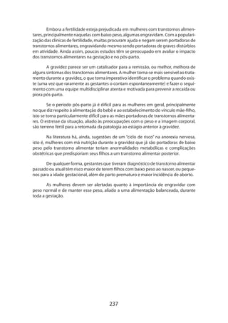 237
Embora a fertilidade esteja prejudicada em mulheres com transtornos alimen-
tares, principalmente naquelas com baixo peso, algumas engravidam. Com a populari-
zação das clínicas de fertilidade, muitas procuram ajuda e negam serem portadoras de
transtornos alimentares, engravidando mesmo sendo portadoras de graves distúrbios
em atividade. Ainda assim, poucos estudos têm se preocupado em avaliar o impacto
dos transtornos alimentares na gestação e no pós-parto.
A gravidez parece ser um catalisador para a remissão, ou melhor, melhora de
alguns sintomas dos transtornos alimentares. A mulher torna-se mais sensível ao trata-
mento durante a gravidez, o que torna imperativo identificar o problema quando exis­
te (uma vez que raramente as gestantes o contam espontaneamente) e fazer o segui-
mento com uma equipe multidisciplinar atenta e motivada para prevenir a recaída ou
piora pós-parto.
Se o período pós-parto já é difícil para as mulheres em geral, principalmente
no que diz respeito à alimentação do bebê e ao estabelecimento do vínculo mãe-filho,
isto se torna particularmente difícil para as mães portadoras de transtornos alimenta-
res. O estresse da situação, aliado às preocupações com o peso e a imagem corporal,
são terreno fértil para a retomada da patologia ao estágio anterior à gravidez.
Na literatura há, ainda, sugestões de um “ciclo de risco” na anorexia nervosa,
isto é, mulheres com má nutrição durante a gravidez que já são portadoras de baixo
peso pelo transtorno alimentar teriam anormalidades metabólicas e complicações
obs­tétricas que predisporiam seus filhos a um transtorno alimentar posterior.
De qualquer forma, gestantes que tiveram diagnóstico de transtorno alimentar
passado ou atual têm risco maior de terem filhos com baixo peso ao nascer, ou peque-
nos para a idade gestacional, além de parto prematuro e maior incidência de aborto.
As mulheres devem ser alertadas quanto à importância de engravidar com
peso normal e de manter esse peso, aliado a uma alimentação balanceada, durante
toda a gestação.
 