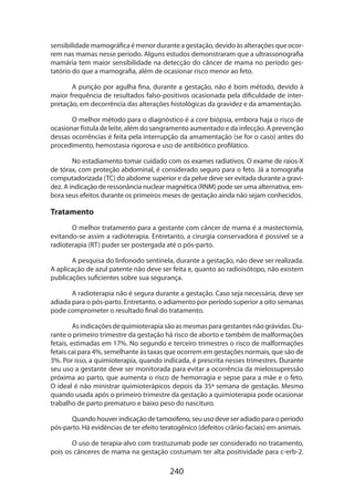 240
sensibilidade mamográfica é menor durante a gestação, devido às alterações que ocor-
rem nas mamas nesse período. Alguns estudos demonstraram que a ultrassonografia
mamária tem maior sensibilidade na detecção do câncer de mama no período ges-
tatório do que a mamografia, além de ocasionar risco menor ao feto.
A punção por agulha fina, durante a gestação, não é bom método, devido à
maior frequência de resultados falso-positivos ocasionada pela dificuldade de inter-
pretação, em decorrência das alterações histológicas da gravidez e da amamentação.
O melhor método para o diagnóstico é a core biópsia, embora haja o risco de
ocasionar fístula de leite, além do sangramento aumentado e da infecção. A prevenção
dessas ocorrências é feita pela interrupção da amamentação (se for o caso) antes do
procedimento, hemostasia rigorosa e uso de antibiótico profilático.
No estadiamento tomar cuidado com os exames radiativos. O exame de raios-X
de tórax, com proteção abdominal, é considerado seguro para o feto. Já a tomografia
computadorizada (TC) do abdome superior e da pelve deve ser evitada durante a gravi-
dez. A indicação de ressonância nuclear magnética (RNM) pode ser uma alternativa, em-
bora seus efeitos durante os primeiros meses de gestação ainda não sejam conhecidos.
Tratamento
O melhor tratamento para a gestante com câncer de mama é a mastectomia,
evitando-se assim a radioterapia. Entretanto, a cirurgia conservadora é possível se a
radioterapia (RT) puder ser postergada até o pós-parto.
A pesquisa do linfonodo sentinela, durante a gestação, não deve ser realizada.
A aplicação de azul patente não deve ser feita e, quanto ao radioisótopo, não existem
publicações suficientes sobre sua segurança.
A radioterapia não é segura durante a gestação. Caso seja necessária, deve ser
adiada para o pós-parto. Entretanto, o adiamento por período superior a oito semanas
pode comprometer o resultado final do tratamento.
Asindicaçõesdequimioterapiasãoasmesmasparagestantesnãográvidas.Du-
rante o primeiro trimestre da gestação há risco de aborto e também de malformações
fetais, estimadas em 17%. No segundo e terceiro trimestres o risco de malformações
fetais cai para 4%, semelhante às taxas que ocorrem em gestações normais, que são de
3%. Por isso, a quimioterapia, quando indicada, é prescrita nesses trimestres. Durante
seu uso a gestante deve ser monitorada para evitar a ocorrência da mielossupressão
próxima ao parto, que aumenta o risco de hemorragia e sepse para a mãe e o feto.
O ideal é não ministrar quimioterápicos depois da 35ª semana de gestação. Mesmo
quando usada após o primeiro trimestre da gestação a quimioterapia pode ocasionar
trabalho de parto prematuro e baixo peso do nascituro.
Quando houver indicação de tamoxifeno, seu uso deve ser adiado para o período
pós-parto. Há evidências de ter efeito teratogênico (defeitos crânio-faciais) em animais.
O uso de terapia-alvo com trastuzumab pode ser considerado no tratamento,
pois os cânceres de mama na gestação costumam ter alta positividade para c-erb-2.
 