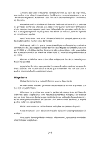 244
A maioria dos casos corresponde a cistos funcionais, ou cistos de corpo lúteo,
que medem entre três e cinco centímetros de diâmetro e costumam desaparecer até a
16ª semana de gravidez. Raramente cistos funcionais são maiores que 11 centímetros
de diâmetro.
Entre essas massas ovarianas há duas que devem ser reconhecidas: o luteoma
da gravidez e o cisto teca-luteínico. Este pode ocorrer quando os níveis de βHCG estão
muito elevados como na presença de mola, hidropsia fetal e gestações múltiplas. Am-
bas as situações regridem no pós-parto e não devem ser retiradas, salvo na vigência
de complicações agudas.
Nessa maioria dos casos estão também as neoplasias benignas, sendo 40% de-
las teratoma cístico maduro (cisto dermoide).
O câncer de ovário é o quarto tumor ginecológico em frequência e o primeiro
em mortalidade. A associação de câncer de ovário e gestação é bastante rara, variando
de 1/12.000 a 1/47.000 gestações. Geralmente são assintomáticos e são suspeitados
nos achados incidentais de tumor em exame físico ou na ultrassonografia obstétrica
de rotina.
O tumor epitelial de baixo potencial de malignidade é o câncer mais diagnos-
ticado na gravidez.
A gestação não altera o prognóstico do câncer de ovário, porém a presença de
massa ovariana tem risco de torção e rotura, que ocorrem em 10 a 15% dos casos e
podem ocasionar aborto ou parto prematuro.
Diagnóstico
O diagnóstico torna-se mais difícil com o avançar da gestação.
Os marcadores tumorais geralmente estão elevados durante a gravidez, por
isso têm seu uso limitado.
O luteoma da gravidez tem tamanho variável, de microscópico até 20cm de
diâmetro e pode se apresentar como nódulos circunscritos e múltiplos, e ser bilateral
em um terço dos casos. Costuma dar manifestações de virilização, havendo aumen-
to dos androgênios circulantes em 25% dos casos. Em situações de dúvida, a biópsia
poderá esclarecer o diagnóstico.
O cisto teca-luteínico é habitualmente múltiplo e tem paredes delgadas.
Cerca de 70% dos casos de câncer de ovário e gravidez são diagnosticados no
estágio I.
Na suspeita de malignidade é indicada a laparotomia, que atende finalidades
diagnósticas e terapêuticas.
 