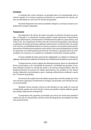 245
Conduta
A evolução dos cistos ovarianos na gestação deve ser acompanhada, pois a
maioria regride. Se as massas ovarianas persistirem ou aumentarem de volume, de-
vem ser abordadas em torno da 18ª semana de gestação.
Havendo diagnóstico de tumores epiteliais malignos, o manejo consiste no es-
tadiamento cirúrgico adequado.
Tratamento
No diagnóstico de câncer de ovário avançado no primeiro trimestre da gravi-
dez, a indicação é o tratamento cirúrgico padrão: lavado peritoneal, histerectomia,
salpingo-ooforectomia, omentectomia e linfadenectomia pélvica e para-aórtica, com
o feto in situ. Se o diagnóstico for feito antes de 34 semanas de gestação, está indicada
a realização do lavado peritoneal, salpingo-ooforectomia e omentectomia. Ao atingir
a 34ª semana, na viabilidade fetal, faz-se o parto cesariano, novo lavado peritoneal, his-
terectomia e linfadenectomia pélvica e para-aórtica. Nos casos do diagnóstico ser feito
em gestantes com idade gestacional acima de 34 semanas, a gestação deve ser inter-
rompida com cesariana, e na sequência, é realizado o tratamento cirúrgico padrão.
O tumor epitelial de baixo potencial de malignidade no estádio Ia é tratado por
salpingo-ooforectomia unilateral, omentectomia e linfadenectomia pélvica e para-aórtica.
O disgerminoma, tumor maligno de célula germinativa, dever ser abordado de
forma conservadora, com a finalidade de preservar a fertilidade da gestante. A con-
duta indicada consiste na retirada do ovário e da trompa comprometidos, além do
lavado peritoneal. Os tumores de células germinativas, nos estádios Ia e Ib, devem
receber adjuvância quimioterápica após a salpingo-ooforectomia unilateral, a partir
do 2° trimestre da gravidez.
Os tumores do cordão estromal (células da granulosa, Sertoli-Leydig) são muito
raros durante a gestação. O tratamento é cirúrgico, conservador, com retirada do ane­
xo comprometido.
Qualquer massa ovariana, cística ou não, benigna ou não, pode ser causa de
complicações agudas, tais como torção e rotura, que podem originar abdome agudo,
que obriga à laparotomia emergencial.
O prognóstico das gestantes acometidas por câncer de ovário tipo epitelial é
melhor do que em não grávidas, devido ao fato do diagnóstico da neoplasia ser feito
mais precocemente.
 