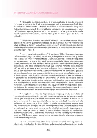 257
INTERRUPÇÃO MÉDICA DA GESTAÇÃO
A interrupção médica da gestação é o termo aplicado à situação em que é
necessário antecipar o fim do ciclo gestacional por indicação materna ou fetal. O ter-
mo aborto ou abortamento é utilizado de maneira indiscriminada mas, por possuir
forte estigma sociocultural, deve ser utilizado apenas se esse processo ocorrer antes
da 22ª semana de gestação ou em fetos com peso menor de 500 gramas. Assim sendo,
nas situações discutidas abaixo, o termo interrupção médica da gestação (IMG) será
utilizado.
O Código Penal Brasileiro (CPB) prevê no artigo 128 que há excludente de cul-
pabilidade no aborto quando for praticado nos casos em que “não há outro meio de
salvar a vida da gestante”– inciso I e nos casos em que“a gravidez resulta de estupro e
o aborto é precedido de consentimento da gestante ou, quando incapaz, de seu repre­
sentante legal”– inciso II.
O inciso I, na redação contida no CPB, restringe a IMG a 22 semanas, dentro da
definição médico-legal de aborto. No entanto, a IMG pode ser realizada em qualquer
fase da gestação e não somente antes de 22 semanas, e então o termo aborto passa a
ser inadequado do ponto de vista técnico após este período. Há que se levar em con-
sideração a viabilidade fetal. Onde há centros de terapia intensiva neonatal avançada,
a viabilidade fetal pode estar próxima de 26 a 28 semanas. Portanto, ao se discutir a
IMG por indicação materna, a sobrevida fetal deve ser discutida com os pais, após dis-
cussão com equipe interdisciplinar. A obstetrícia moderna, em particular a gestação
de alto risco, enfrenta esta situação cotidianamente. Como exemplos temos a pré-
eclâmpsia grave, longe do termo com comprometimento materno e a rotura prematu­
ra pré-termo de membranas antes de 24 semanas. Em ambas as situações há risco
de vida: na primeira situação o risco materno é mais imediato e na segunda situação
este risco é potencial, porém real. Esta balança nem sempre precisa entre a segurança
materna e a viabilidade fetal depende de uma equipe muito bem preparada e da dis-
ponibilidade de recursos materiais adequados. Portanto, situações extremas devem
ser atendidas em centros terciários onde há equipe multidisciplinar e recursos.
A evolução das técnicas de diagnóstico por imagem permitiu ao obstetra e à
gestante enfrentarem situações nas quais a interrupção da gestação deve ser conside­
rada. A gestação de fetos portadores de anomalias letais pode colocar em risco a se-
gurança materna, risco este potencial e futuro e de magnitude obviamente variável e
individual. Não há sentido, e ainda, há dolo potencial em se prolongar a gestação de
feto anencéfalo, por exemplo, em uma mulher portadora de cardiopatia grave ou de
pré-eclâmpsia grave, ou ainda em se proceder a inibição de trabalho de parto prema-
turo nesta situação, ou em se permitir a continuidade da gestação em mulher com
acretismo placentário. O tratamento oncológico durante a gestação pode ser indi-
cação de IMG. Em que pese o cumprimento da ordem jurídica vigente, a segurança
materna deve ser garantida.
Em todas estas situações, a IMG deve seguir os preceitos éticos e jurídicos es-
tabelecidos pelo Código de Ética Médica e pela Constituição Federal. Assim sendo,
 
