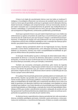 25
CUIDADOS COM A SAÚDE BUCAL EM
GESTANTES DE ALTO RISCO
A boca é um órgão de vascularização intensa e por isso todas as mudanças fi-
siológicas e imunológicas influenciam nas estruturas da cavidade bucal, levando a um
maior ou menor grau de gravidade, sendo que na gestação ocorrem alterações diversas,
desde hormonais e biológicas até comportamentais. Como já mencionado, durante o
pré-natal é necessário que o acompanhamento da gestante seja multiprofissional, in-
cluindo o odontólogo, e o prontuário deve ser único, para que todos profissionais pos-
sam acompanhá-la integralmente, conhecendo a problemática já identificada.
Assim que a gestante iniciar o seu pré-natal é importante que o seu médico (a),
enfermeiro(a) ou agente comunitário de saúde faça o encaminhamento para o profis-
sional da área de saúde bucal, para que busquem integrar o atendimento/acompan-
hamento. A integração da equipe com este profissional é de suma importância para
o diagnóstico precoce das condições patológicas orais, a exemplo das doenças perio­
dontais, que podem levar à ocorrência de parto prematuro.
Qualquer doença periodontal advém da má higienização da boca. Quando
associada a outros fatores predisponentes, como alterações hormonais, hipertensão,
dia­betes ou xerostomia, acarreta uma maior susceptibilidade/sensibilidade da gen-
giva aos efeitos tóxicos dos produtos bacterianos.
A interação interdisciplinar quanto à orientação da dieta balanceada indica a
necessidade de diminuir o consumo de alimentos adocicados e aumenta a ingestão
de líquidos, no intuito de atuar na diminuição do risco de doenças bucais, assim como
de outras doenças associadas, como, por exemplo, a xerostomia.
Também são necessárias orientações preventivas: pelo motivo da ingestão
mais frequente de alimentos, a higienização também deverá ser mais frequente, com
escova e fio dental. Há gestantes que, por estarem sentindo náuseas, acabam negli-
genciando a higiene da boca. Os profissionais devem atentar na identificação de suas
causas e propor outras alternativas.
Em qualquer fase do período gestacional a grávida poderá ser tratada pelo cirur­
gião dentista. Aquelas cuja gravidez tem curso normal, bom prognóstico e cujo trata-
mento envolve apenas a prevenção, profilaxia e restaurações simples, deverão ser aten­
didas na Unidade Básica de Saúde (UBS), pois o tratamento não oferece riscos a ela ou ao
bebê. As gestantes com alterações sistêmicas não controladas, como diabetes ou outras
condições que implicam risco maior deverão ser encaminhadas para Centros de Atendi-
mentos Especializados em Odontologia, a exemplo dos Centro de Especialidades Odon­
tológicas (CEO), para receber o atendimento necessário e ade­quado, de acordo com sua
fase gestacional. O profissional dentista da unidade básica de saúde vai continuar acom-
panhando essa gestante nas consultas de pré-natal de rotina.
As doenças bucais, especialmente a doença periodontal, tem sido associadas a
diversas condições patológicas perinatais, incluindo o parto prematuro, a rotura pre-
matura de membranas e a ocorrência de baixo peso. Embora os estudos controlados
 
