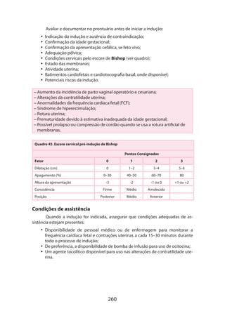 260
Avaliar e documentar no prontuário antes de iniciar a indução:
•• Indicação da indução e ausência de contraindicação;
•• Confirmação da idade gestacional;
•• Confirmação da apresentação cefálica, se feto vivo;
•• Adequação pélvica;
•• Condições cervicais pelo escore de Bishop (ver quadro);
•• Estado das membranas;
•• Atividade uterina;
•• Batimentos cardiofetais e cardiotocografia basal, onde disponível;
•• Potenciais riscos da indução.
– Aumento da incidência de parto vaginal operatório e cesariana;
– Alterações da contratilidade uterina;
– Anormalidades da frequência cardíaca fetal (FCF);
– Síndrome de hiperestimulação;
– Rotura uterina;
– Prematuridade devido à estimativa inadequada da idade gestacional;
– Possível prolapso ou compressão de cordão quando se usa a rotura artificial de
membranas.
Quadro 45. Escore cervical pré-indução de Bishop
Pontos Consignados
Fator 0 1 2 3
Dilatação (cm) 0 1–2 3–4 5–6
Apagamento (%) 0–30 40–50 60–70 80
Altura da apresentação -3 -2 -1 ou 0 +1 ou +2
Consistência Firme Médio Amolecido
Posição Posterior Médio Anterior
Condições de assistência
Quando a indução for indicada, assegurar que condições adequadas de as-
sistência estejam presentes:
•• Disponibilidade de pessoal médico ou de enfermagem para monitorar a
frequên­cia cardíaca fetal e contrações uterinas a cada 15–30 minutos durante
todo o processo de indução;
•• De preferência, a disponibilidade de bomba de infusão para uso de ocitocina;
•• Um agente tocolítico disponível para uso nas alterações de contratilidade ute-
rina.
 