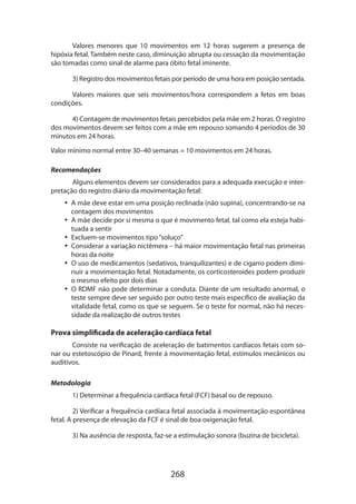 268
Valores menores que 10 movimentos em 12 horas sugerem a presença de
hipóxia fetal. Também neste caso, diminuição abrupta ou cessação da movimentação
são tomadas como sinal de alarme para óbito fetal iminente.
3) Registro dos movimentos fetais por período de uma hora em posição sentada.
Valores maiores que seis movimentos/hora correspondem a fetos em boas
condições.
4) Contagem de movimentos fetais percebidos pela mãe em 2 horas. O registro
dos movimentos devem ser feitos com a mãe em repouso somando 4 períodos de 30
minutos em 24 horas.
Valor mínimo normal entre 30–40 semanas = 10 movimentos em 24 horas.
Recomendações
Alguns elementos devem ser considerados para a adequada execução e inter-
pretação do registro diário da movimentação fetal:
•• A mãe deve estar em uma posição reclinada (não supina), concentrando-se na
contagem dos movimentos
•• A mãe decide por si mesma o que é movimento fetal, tal como ela esteja habi-
tuada a sentir
•• Excluem-se movimentos tipo“soluço”
•• Considerar a variação nictêmera – há maior movimentação fetal nas primeiras
horas da noite
•• O uso de medicamentos (sedativos, tranquilizantes) e de cigarro podem dimi-
nuir a movimentação fetal. Notadamente, os corticosteroides podem produzir
o mesmo efeito por dois dias
•• O RDMF não pode determinar a conduta. Diante de um resultado anormal, o
teste sempre deve ser seguido por outro teste mais específico de avaliação da
vitalidade fetal, como os que se seguem. Se o teste for normal, não há neces­
sidade da realização de outros testes
Prova simplificada de aceleração cardíaca fetal
Consiste na verificação de aceleração de batimentos cardíacos fetais com so-
nar ou estetoscópio de Pinard, frente à movimentação fetal, estímulos mecânicos ou
auditivos.
Metodologia
1) Determinar a frequência cardíaca fetal (FCF) basal ou de repouso.
2) Verificar a frequência cardíaca fetal associada à movimentação espontânea
fetal. A presença de elevação da FCF é sinal de boa oxigenação fetal.
3) Na ausência de resposta, faz-se a estimulação sonora (buzina de bicicleta).
 