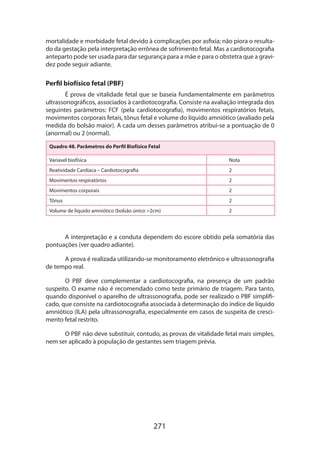 271
mortalidade e morbidade fetal devido à complicações por asfixia; não piora o resulta-
do da gestação pela interpretação errônea de sofrimento fetal. Mas a cardiotocografia
anteparto pode ser usada para dar segurança para a mãe e para o obstetra que a gravi-
dez pode seguir adiante.
Perfil biofísico fetal (PBF)
É prova de vitalidade fetal que se baseia fundamentalmente em parâmetros
ultrassonográficos, associados à cardiotocografia. Consiste na avaliação integrada dos
seguintes parâmetros: FCF (pela cardiotocografia), movimentos respiratórios fetais,
movimentos corporais fetais, tônus fetal e volume do líquido amniótico (avaliado pela
medida do bolsão maior). A cada um desses parâmetros atribui-se a pontuação de 0
(anormal) ou 2 (normal).
Quadro 48. Parâmetros do Perfil Biofísico Fetal
Varíavel biofísica Nota
Reatividade Cardíaca – Cardiotocografia 2
Movimentos respiratórios 2
Movimentos corporais 2
Tônus 2
Volume de líquido amniótico (bolsão único 2cm) 2
A interpretação e a conduta dependem do escore obtido pela somatória das
pontuações (ver quadro adiante).
A prova é realizada utilizando-se monitoramento eletrônico e ultrassonografia
de tempo real.
O PBF deve complementar a cardiotocografia, na presença de um padrão
suspeito. O exame não é recomendado como teste primário de triagem. Para tanto,
quando disponível o aparelho de ultrassonografia, pode ser realizado o PBF simplifi-
cado, que consiste na cardiotocografia associada à determinação do índice de líquido
amniótico (ILA) pela ultrassonografia, especialmente em casos de suspeita de cresci-
mento fetal restrito.
O PBF não deve substituir, contudo, as provas de vitalidade fetal mais simples,
nem ser aplicado à população de gestantes sem triagem prévia.
 