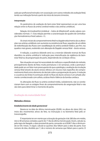 273
zado por profissional treinado e em associação com outros métodos de avaliação fetal,
tendo sua indicação formal a partir do início do terceiro trimestre.
Interpretação
Os parâmetros de avaliação do bem-estar fetal representam-se por uma boa
relação entre os fluxos da artéria cerebral média e das artérias umbilicais.
Relação Art.Cerebral/Art.Umbilical – Índice de Wladimiroff, sendo valores con-
siderados normais 1. Esta relação permite a caracterização do quadro de Centraliza-
ção Hemodinâmica Fetal (valores 1).
Ossinaisiniciaisdocomprometimentofetalnadopplervelocimetriasãoasaltera­
ções nas artérias umbilicais com aumento na resistência de fluxo, seguidos de um efeito
de redistribuição dos fluxos com vasodilatação da artéria cerebral média e, por fim, nos
quadros mais graves, evoluindo com alteração do Doppler venoso fetal – ducto venoso.
A redução, a ausência (diástole zero) ou a reversão (diástole reversa) do fluxo
diastólico na artéria umbilical é indicação para intensificação da vigilância do bem-
estar fetal ou da programação do parto, dependendo da condição clínica.
Nas situações em que há necessidade de melhorar a especificidade do método,
principalmente diante de fetos muito prematuros (32 semanas), onde a prematuri-
dade pode ser um fator mais preocupante do que a patologia, a avaliação da circulação
venosa fetal através do ducto venoso oferece um recurso mais específico de compro-
metimento fetal como elemento de decisão sobre a programação do parto. A redução
e a ausência da Onda A (contração atrial) no fluxo do ducto venoso é um acha­do alta-
mente correlacionado com asfixia, acidose fetal e falência da bomba cardíaca.
As alterações do fluxo na artéria cerebral média, isoladamente, não se correla-
cionam bem com os estágios finais de comprometimento de oxigenação fetal e não
são úteis para determinar o momento do parto.
Avaliação da maturidade fetal
Métodos clínicos
Estabelecimento da idade gestacional
Baseia-se na data da última menstruação (DUM), na altura do útero (AU), no
início dos movimentos ativos do feto, na insinuação e na biometria fetal pela ul-
trassonografia.
É importante ter em mente que a duração da gestação é de 280 dias em média,
isto é, 40 semanas contadas a partir do 1º dia da última menstruação. Assim, calcula-se,
pela regra de Naegele, a data provável do parto, somando-se à DUM 7 dias e diminuin­
do-se três meses. A seguir, calcula-se quantos dias faltam para a data do parto. Esse
número de dias, dividido por 7, dá o número de semanas que faltam para o parto. O
 