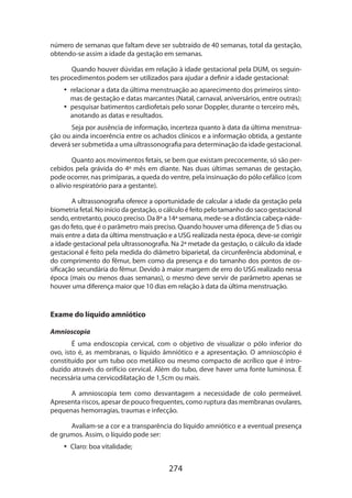 274
número de semanas que faltam deve ser subtraído de 40 semanas, total da gestação,
obtendo-se assim a idade da gestação em semanas.
Quando houver dúvidas em relação à idade gestacional pela DUM, os seguin-
tes procedimentos podem ser utilizados para ajudar a definir a idade gestacional:
•• relacionar a data da última menstruação ao aparecimento dos primeiros sinto-
mas de gestação e datas marcantes (Natal, carnaval, aniversários, entre outras);
•• pesquisar batimentos cardiofetais pelo sonar Doppler, durante o terceiro mês,
anotando as datas e resultados.
Seja por ausência de informação, incerteza quanto à data da última menstrua­
ção ou ainda incoerência entre os achados clínicos e a informação obtida, a gestante
deverá ser submetida a uma ultrassonografia para determinação da idade gestacional.
Quanto aos movimentos fetais, se bem que existam precocemente, só são per-
cebidos pela grávida do 4º mês em diante. Nas duas últimas semanas de gestação,
pode ocorrer, nas primíparas, a queda do ventre, pela insinuação do pólo cefálico (com
o alívio respiratório para a gestante).
A ultrassonografia oferece a oportunidade de calcular a idade da gestação pela
biometria fetal. No início da gestação, o cálculo é feito pelo tamanho do saco gestacional
sendo, entretanto, pouco preciso. Da 8ª a 14ª semana, mede-se a distância cabeça-náde-
gas do feto, que é o parâmetro mais preciso. Quando houver uma diferença de 5 dias ou
mais entre a data da última menstruação e a USG realizada nesta época, deve-se corrigir
a idade gestacional pela ultrassonografia. Na 2ª metade da gestação, o cálculo da idade
gestacional é feito pela medida do diâmetro biparietal, da circunferência abdominal, e
do comprimento do fêmur, bem como da presença e do tamanho dos pontos de os-
sificação secundária do fêmur. Devido à maior margem de erro do USG realizado nessa
época (mais ou menos duas semanas), o mesmo deve servir de parâmetro apenas se
houver uma diferença maior que 10 dias em relação à data da última menstruação.
Exame do líquido amniótico
Amnioscopia
É uma endoscopia cervical, com o objetivo de visualizar o pólo inferior do
ovo, isto é, as membranas, o líquido âmniótico e a apresentação. O amnioscópio é
constituído por um tubo oco metálico ou mesmo compacto de acrílico que é intro-
duzido através do orifício cervical. Além do tubo, deve haver uma fonte luminosa. É
necessária uma cervicodilatação de 1,5cm ou mais.
A amnioscopia tem como desvantagem a necessidade de colo permeável.
Apre­senta riscos, apesar de pouco frequentes, como ruptura das membranas ovulares,
pequenas hemorragias, traumas e infecção.
Avaliam-se a cor e a transparência do líquido amniótico e a eventual presença
de grumos. Assim, o líquido pode ser:
•• Claro: boa vitalidade;
 