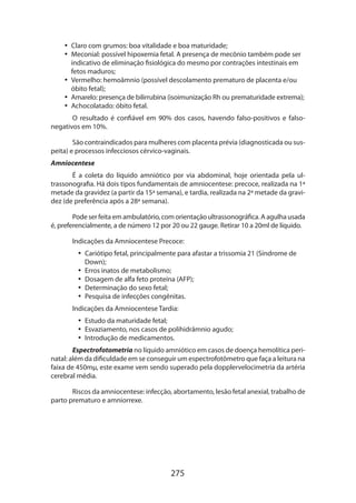 275
•• Claro com grumos: boa vitalidade e boa maturidade;
•• Meconial: possível hipoxemia fetal. A presença de mecônio também pode ser
indicativo de eliminação fisiológica do mesmo por contrações intestinais em
fetos maduros;
•• Vermelho: hemoâmnio (possível descolamento prematuro de placenta e/ou
óbito fetal);
•• Amarelo: presença de bilirrubina (isoimunização Rh ou prematuridade extrema);
•• Achocolatado: óbito fetal.
O resultado é confiável em 90% dos casos, havendo falso-positivos e falso-
nega­tivos em 10%.
São contraindicados para mulheres com placenta prévia (diagnosticada ou sus-
peita) e processos infecciosos cérvico-vaginais.
Amniocentese
É a coleta do líquido amniótico por via abdominal, hoje orientada pela ul-
trassonografia. Há dois tipos fundamentais de amniocentese: precoce, realizada na 1ª
metade da gravidez (a partir da 15ª semana), e tardia, realizada na 2ª metade da gravi-
dez (de preferência após a 28ª semana).
Pode ser feita em ambulatório, com orientação ultrassonográfica. A agulha usada
é, preferencialmente, a de número 12 por 20 ou 22 gauge. Retirar 10 a 20ml de líquido.
Indicações da Amniocentese Precoce:
•• Cariótipo fetal, principalmente para afastar a trissomia 21 (Síndrome de
Down);
•• Erros inatos de metabolismo;
•• Dosagem de alfa feto proteína (AFP);
•• Determinação do sexo fetal;
•• Pesquisa de infecções congênitas.
Indicações da Amniocentese Tardia:
•• Estudo da maturidade fetal;
•• Esvaziamento, nos casos de polihidrâmnio agudo;
•• Introdução de medicamentos.
Espectrofotometria no líquido amniótico em casos de doença hemolítica peri-
natal: além da dificuldade em se conseguir um espectrofotômetro que faça a leitura na
faixa de 450mµ, este exame vem sendo superado pela dopplervelocimetria da artéria
cerebral média.
Riscos da amniocentese: infecção, abortamento, lesão fetal anexial, trabalho de
parto prematuro e amniorrexe.
 