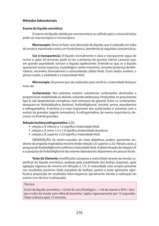 276
Métodos laboratoriais
Exame do líquido amniótico
O exame do líquido obtido por amniocentese ou colhido após a rotura da bolsa
pode ser macroscópico e microscópico.
Macroscopia: Deve-se fazer uma descrição do líquido, que é colocado em tubo
de ensaio e examinado contra um fundo branco, atendendo às seguintes características:
Cor e transparência: O líquido normalmente é claro e transparente (água de
rocha) e, após 36 semanas, pode se ver a presença de grumos (vérnix caseoso) que,
em grande quantidade, tornam o líquido opalescente. Entende-se que se o líquido
apresentar outros aspectos, é patológico: verde (mecônio), amarelo (presença de bilir-
rubina), vermelho (hemoâmnio) e achocolatado (óbito fetal). Esses dados avaliam, a
grosso modo, a vitalidade e a maturidade fetal.
Microscopia: Há provas que são realizadas para verificar a maturidade fetal por
meio de:
Surfactantes: Nos pulmões existem substâncias surfactantes destinadas a
proporcionar estabilidade ao alvéolo, evitando atelectasia. Produzidas no pneumócito
tipo II, são lipoproteínas complexas com estrutura do glicerol. Entre os surfactantes,
destacam-se: fosfatidilcolina (lecitina), fosfatidilglicerol, inositol, serina, etanolamina
e esfingomielina. A lecitina é o mais importante dos surfactantes e aumenta com o
evoluir da gravidez (agente tensoativo). A esfingomielina, de menor importância, de-
cresce no final da gravidez.
Relação lecitina/esfingomielina (L/E):
•• relação L/E inferior a 1,5 significa imaturidade fetal;
•• relação L/E entre 1,5 e 1,9 significa imaturidade duvidosa;
•• relação L/E superior a 2,0 significa maturidade fetal.
OBSERVAÇÃO: Os recém-nascidos de mães diabéticas podem apresentar sín-
drome da angústia respiratória mesmo tendo relação L/E superior a 2,0. Nesses casos, a
pesquisa de fosfatidilglicerol confirma a maturidade fetal. A determinação da relação L/E
e a pesquisa de fosfatidilglicerol são exames laboratoriais disponíveis em poucos locais.
Teste de Clements (modificado): pesquisa a maturidade através da tensão su-
perficial do líquido amniótico, avaliada pela estabilidade das bolhas (espuma), após
agitação vigorosa do mesmo em diluição a 1/2. A maturidade está sempre presente
nos resultados positivos (halo completo de bolhas), porém o teste apresenta signi-
ficativa proporção de resultados falso-negativos (geralmente devido à realização do
exame com técnica inadequada).
Técnica:
0,5ml de líquido amniótico + 0,5ml de soro fisiológico + 1ml de etanol a 95% / tam-
par o tubo de ensaio com rolha de borracha / agitar vigorosamente por 15 segundos
/fazer a leitura após 15 minutos.
 
