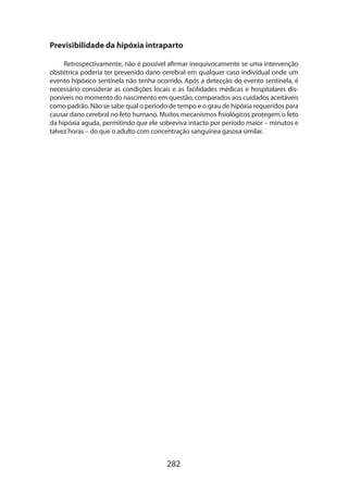 282
Previsibilidade da hipóxia intraparto
Retrospectivamente, não é possível afirmar inequivocamente se uma intervenção
obstétrica poderia ter prevenido dano cerebral em qualquer caso individual onde um
evento hipóxico sentinela não tenha ocorrido. Após a detecção do evento sentinela, é
necessário considerar as condições locais e as facilidades médicas e hospitalares dis-
poníveis no momento do nascimento em questão, comparados aos cuidados aceitáveis
como padrão. Não se sabe qual o período de tempo e o grau de hipóxia requeridos para
causar dano cerebral no feto humano. Muitos mecanismos fisiológicos protegem o feto
da hipóxia aguda, permitindo que ele sobreviva intacto por período maior – minutos e
talvez horas – do que o adulto com concentração sanguínea gasosa similar.
 
