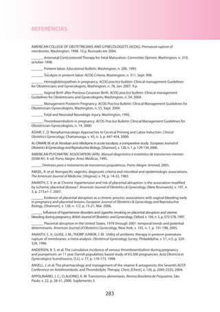283
REFERÊNCIAS
AMERICAN COLLEGE OF OBSTETRICIANS AND GYNECOLOGISTS (ACOG). Premature rupture of
membranes. Washington, 1998. 10 p. Revisado em 2004.
______. Antenatal Corticosteroid Therapy for Fetal Maturation. Committee Opinion, Washington, n. 210,
october 1998.
______. Preterm labor. Educational Bulletin, Washington, n. 206, 1995.
______. Tocolysis in preterm labor. ACOG Criteria, Washington, n. 311, Sept. 998.
______. Hemoglobinopathies in pregnancy. ACOG practice bulletin: Clinical management Guidelines
for Obstetricians and Gynecologists, Washington, n. 78, Jan. 2007. 9 p.
______. Vaginal Birth after Previous Cesarean Birth. ACOG practice bulletin: Clinical management
Guidelines for Obstetricians and Gynecologists, Washington, n. 54, 2004.
______. Management Postterm Pregnancy. ACOG Practice Bulletin: Clinical Management Guidelines for
Obstetrician-Gynecologists, Washington, n. 55, Sept. 2004.
______. Fetal and Neonatal Neurologic Injury. Washington, 1992.
______. Thromboembolism in pregnancy. ACOG Practice Bulletin: Clinical Management Guidelines for
Obstetrician-Gynecologists, n. 19, 2000.
ADAIR, C. D. Nonpharmacologic Approaches to Cervical Priming and Labor Induction. Clinical
Obstetrics Gynecology, Chattanooga, v. 43, n. 3, p. 447-454, 2000.
AL-OMARI,W. et al. Atosiban and nifedipine in acute tocolysis: a comparative study. EuropeanJournalof
ObstetricsGynecologyandReproductiveBiology, [Shannon], v. 128, n. 1, p. 129-134, 2006.
AMERICAN PSYCHIATRIC ASSOCIATION (APA). Manual diagnóstico e estatístico de transtornos mentais
(DSM-IV). 4. ed. Porto Alegre: Artes Médicas, 1995.
_____. Diretrizes para o tratamento de transtornos psiquiátricos. Porto Alegre: Artmed, 2005.
AMSEL, R. et al. Nonspecific vaginitis: diagnostic criteria and microbial and epidemiologic associations.
The American Journal of Medicine, [Virginia], v. 74, p. 14-22, 1983.
ANANTH, C. V. et al. Chronic hypertension and risk of placental abruption: is the association modified
by ischemic placental disease?. American Journal of Obstetrics  Gynecology, [New Brunswick], v. 197, n.
3, p. 273.e1-7, 2007.
______. Evidence of placental abruption as a chronic process: associations with vaginal bleeding early
in pregnancy and placental lesions. European Journal of Obstetrics  Gynecology and Reproductive
Biology, [Shannon], v. 128, n. 1/2, p. 15-21, Mar. 2006.
______. Influence of hypertensive disorders and cigarette smoking on placental abruption and uterine
bleeding during pregnancy. BritishJournalofObstetrics andGynecology, Oxford, v. 104, n. 5, p. 572-578, 1997.
______. Placental abruption in the United States, 1979 through 2001: temporal trends and potential
determinants. American Journal of Obstetrics Gynecology, New York, v. 192, n. 1, p. 191-198, 2005.
ANANTH, C. V.; GUISE, J. M.; THORP JUNIOR, J. M. Utility of antibiotic therapy in preterm premature
rupture of membranes: a meta-analysis. Obstetrical Gynecology Survey, Philadelphia, v. 51, n.5, p. 324-
328, 1996.
ANDERSEN, B. S. et al. The cumulative incidence of venous thromboembolism during pregnancy
and puerperium: an 11 year Danish population: based study of 63,300 pregnancies. Acta Obstricia et
Gynecologica Scandinavica, [S.l.], v. 77, p. 170-173, 1998.
ANSELL, J. et al. The pharmacology and management of the vitamin K antagonists: the Seventh ACCP
Conference on Antithrombotic and Thrombolytic Therapy. Chest, [Chest], v. 126, p. 204S-233S, 2004.
APPOLINÁRIO, J. C.; CLAUDINO, A. M. Transtornos alimentares. Revista Brasileira de Psiquiatria, São
Paulo, v. 22, p. 28-31, 2000. Suplemento 3.
 