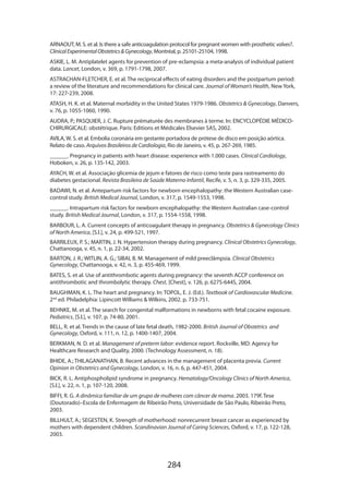 284
ARNAOUT, M. S. et al. Is there a safe anticoagulation protocol for pregnant women with prosthetic valves?.
ClinicalExperimentalObstetricsGynecology, Montréal, p. 25101-25104, 1998.
ASKIE, L. M. Antiplatelet agents for prevention of pre-eclampsia: a meta-analysis of individual patient
data. Lancet, London, v. 369, p. 1791-1798, 2007.
ASTRACHAN-FLETCHER, E. et al. The reciprocal effects of eating disorders and the postpartum period:
a review of the literature and recommendations for clinical care. Journal of Woman’s Health, New York,
17: 227-239, 2008.
ATASH, H. K. et al. Maternal morbidity in the United States 1979-1986. Obstetrics  Gynecology, Danvers,
v. 76, p. 1055-1060, 1990.
AUDRA, P.; PASQUIER, J. C. Rupture prématurée des membranes à terme. In: ENCYCLOPÉDIE MÉDICO-
CHIRURGICALE: obstétrique. Paris: Editions et Médicales Elsevier SAS, 2002.
AVILA, W. S. et al. Embolia coronária em gestante portadora de prótese de disco em posição aórtica.
Relato de caso. Arquivos Brasileiros de Cardiologia, Rio de Janeiro, v. 45, p. 267-269, 1985.
______. Pregnancy in patients with heart disease: experience with 1.000 cases. Clinical Cardiology,
Hoboken, v. 26, p. 135-142, 2003.
AYACH, W. et al. Associação glicemia de jejum e fatores de risco como teste para rastreamento do
diabetes gestacional. Revista Brasileira de Saúde Materno Infantil, Recife, v. 5, n. 3, p. 329-335, 2005.
BADAWI, N. et al. Antepartum risk factors for newborn encephalopathy: the Western Australian case-
control study. British Medical Journal, London, v. 317, p. 1549-1553, 1998.
______. Intrapartum risk factors for newborn encephalopathy: the Western Australian case-control
study. British Medical Journal, London, v. 317, p. 1554-1558, 1998.
BARBOUR, L. A. Current concepts of anticoagulant therapy in pregnancy. Obstetrics  Gynecology Clinics
of North America, [S.l.], v. 24, p. 499-521, 1997.
BARRILEUX, P. S.; MARTIN, J. N. Hypertension therapy during pregnancy. Clinical Obstetrics Gynecology,
Chattanooga, v. 45, n. 1, p. 22-34, 2002.
BARTON, J. R.; WITLIN, A. G.; SIBAI, B. M. Management of mild preeclâmpsia. Clinical Obstetrics
Gynecology, Chattanooga, v. 42, n. 3, p. 455-469, 1999.
BATES, S. et al. Use of antithrombotic agents during pregnancy: the seventh ACCP conference on
antithrombotic and thrombolytic therapy. Chest, [Chest], v. 126, p. 627S-644S, 2004.
BAUGHMAN, K. L. The heart and pregnancy. In: TOPOL, E. J. (Ed.). Textbook of Cardiovascular Medicine.
2nd
ed. Philadelphia: Lipincott Williams  Wilkins, 2002. p. 733-751.
BEHNKE, M. et al. The search for congenital malformations in newborns with fetal cocaine exposure.
Pediatrics, [S.l.], v. 107, p. 74-80, 2001.
BELL, R. et al. Trends in the cause of late fetal death, 1982-2000. British Journal of Obstetrics and
Gynecology, Oxford, v. 111, n. 12, p. 1400-1407, 2004.
BERKMAN, N. D. et al. Management of preterm labor: evidence report. Rockville, MD: Agency for
Healthcare Research and Quality, 2000. (Technology Assessment, n. 18).
BHIDE, A.; THILAGANATHAN, B. Recent advances in the management of placenta previa. Current
Opinion in Obstetrics and Gynecology, London, v. 16, n. 6, p. 447-451, 2004.
BICK, R. L. Antiphospholipid syndrome in pregnancy. Hematology/Oncology Clinics of North America,
[S.l.], v. 22, n. 1, p. 107-120, 2008.
BIFFI, R. G. A dinâmica familiar de um grupo de mulheres com câncer de mama. 2003. 179f. Tese
(Doutorado)–Escola de Enfermagem de Ribeirão Preto, Universidade de São Paulo, Ribeirão Preto,
2003.
BILLHULT, A.; SEGESTEN, K. Strength of motherhood: nonrecurrent breast cancer as experienced by
mothers with dependent children. Scandinavian Journal of Caring Sciences, Oxford, v. 17, p. 122-128,
2003.
 