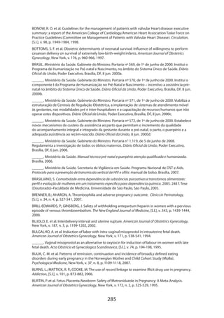285
BONOW, R. O. et al. Guidelines for the management of patients with valvular Heart disease: executive
summary: a report of the American College of Cardiology/American Heart Association Taske Force on
Practice Guidelines (Committee on Management of Patients with Valvular Heart Disease). Circulation,
[S.l.], v. 98, p. 1949-1984, 1998.
BOTTOMS, S. F. et al. Obstetric determinants of neonatal survival: Influence of willingness to perform
cesarean delivery on survival of extremely low-birth-weight infants. American Journal of Obstetrics
Gynecology, New York, v. 176, p. 960-966, 1997.
BRASIL. Ministério da Saúde. Gabinete do Ministro. Portaria nº 569, de 1º de junho de 2000. Institui o
Programa de Humanização no Pré-natal e Nascimento, no âmbito do Sistema Único de Saúde. Diário
Oficial da União, Poder Executivo, Brasília, DF, 8 jun. 2000a.
______. Ministério da Saúde. Gabinete do Ministro. Portaria nº 570, de 1º de junho de 2000. Institui o
componente I do Programa de Humanização no Pré-Natal e Nascimento – incentivo a assistência pré-
natal no âmbito do Sistema Único de Saúde. Diário Oficial da União, Poder Executivo, Brasília, DF, 8 jun.
2000b.
______. Ministério da Saúde. Gabinete do Ministro. Portaria nº 571, de 1º de junho de 2000. Viabiliza a
estruturação de Centrais de Regulação Obstétrica, a implantação de sistemas de atendimento móvel
às gestantes, nas modalidades pré e inter-hospitalares e a capacitação de recursos humanos que irão
operar estes dispositivos. Diário Oficial da União, Poder Executivo, Brasília, DF, 8 jun. 2000c.
______. Ministério da Saúde. Gabinete do Ministro. Portaria nº 572, de 1º de junho de 2000. Estabelece
novos mecanismos de custeio da assistência ao parto que permitam o incremento da qualidade
do acompanhamento integral e integrado da gestante durante o pré-natal, o parto, o puerpério e a
adequada assistência ao recém-nascido. Diário Oficial da União, 8 jun. 2000d.
______. Ministério da Saúde. Gabinete do Ministro. Portaria n° 1.119, de 5 de junho de 2008.
Regulamenta a investigação de todos os óbitos maternos. Diário Oficial da União, Poder Executivo,
Brasília, DF, 6 jun. 2008.
______. Ministério da Saúde. Manual técnico pré-natal e puerpério atenção qualificada e humanizada.
Brasília, 2006.
______. Ministério da Saúde. Secretaria de Vigilância em Saúde. Programa Nacional de DST e Aids.
Protocolo para a prevenção de transmissão vertical de HIV e sífilis: manual de bolso. Brasília, 2007.
BRASILIANO, S. Comorbidade entre dependência de substâncias psicoativas e transtornos alimentares:
perfil e evolução de mulheres em um tratamento específico para dependência química. 2005. 248 f. Tese
(Doutorado)–Faculdade de Medicina, Universidade de São Paulo, São Paulo, 2005.
BRENNER, B.; AHARON, A. Thrombophilia and adverse pregnancy outcome. Clinics in Perinatology,
[S.l.], v. 34, n. 4, p. 527-541, 2007.
BRILL-EDWARDS, P.; GINSBERG, J. Safety of withholding antepartum heparin in women with a pervious
episode of venous thromboembolism. The New England Journal of Medicine, [S.l.], v. 343, p. 1439-1444,
2000.
BUJOLD, E. et al. Interdelivery interval and uterine rupture. American Journal of Obstetrics Gynecology,
New York, v. 187, n. 5, p. 1199-1202, 2002.
BULGALHO, A. et al. Induction of labor with intra-vaginal misoprostol in intrauterine fetal death.
American Journal of Obstetrics Gynecology, New York, v. 171, p. 538-541, 1994.
______. Vaginal misoprostol as an alternative to oxytocin for induction of labour im women with late
fetal death. Acta Obstricia et Gynecologica Scandinavica, [S.l.], v. 74, p. 194-198, 1995.
BULIK, C. M. et al. Patterns of remission, continuation and incidence of broadLy defined eating
disorders during early pregnancy in the Norwegian Mother and Child Cohort Study (MoBa).
Psychological Medicine, New York, v. 37, n. 8, p. 1109-1118, 2007.
BURNS, L.; MATTICK, R. P.; COOKE, M. The use of record linkage to examine illicit drug use in pregnancy.
Addiction, [S.l.], v. 101, p. 873-882, 2006.
BURTIN, P. et al. Fetus-Placenta-Newborn: Safety of Metronidazole in Pregnancy: A Meta-Analysis.
American Journal of Obstetrics Gynecology, New York, v. 172, n. 2, p. 525-529, 1995.
 