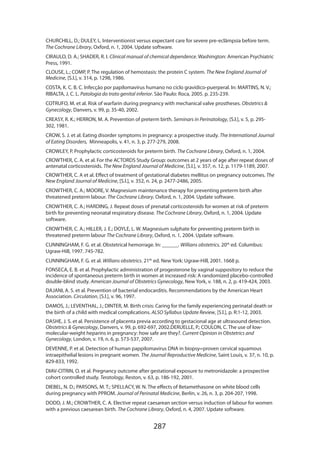 287
CHURCHILL, D.; DULEY, L. Interventionist versus expectant care for severe pre-eclâmpsia before term.
The Cochrane Library, Oxford, n. 1, 2004. Update software.
CIRAULO, D. A.; SHADER, R. I. Clinical manual of chemical dependence. Washington: American Psychiatric
Press, 1991.
CLOUSE, L.; COMP, P. The regulation of hemostasis: the protein C system. The New England Journal of
Medicine, [S.l.], v. 314, p. 1298, 1986.
COSTA, K. C. B. C. Infecção por papilomavírus humano no ciclo gravídico-puerperal. In: MARTINS, N. V.;
RIBALTA, J. C. L. Patologia do trato genital inferior. São Paulo: Roca, 2005. p. 235-239.
COTRUFO, M. et al. Risk of warfarin during pregnancy with mechanical valve prostheses. Obstetrics 
Gynecology, Danvers, v. 99, p. 35-40, 2002.
CREASY, R. K.; HERRON, M. A. Prevention of preterm birth. Seminars in Perinatology, [S.l.], v. 5, p. 295-
302, 1981.
CROW, S. J. et al. Eating disorder symptoms in pregnancy: a prospective study. The International Journal
of Eating Disorders, Minneapolis, v. 41, n. 3, p. 277-279, 2008.
CROWLEY, P. Prophylactic corticosteroids for preterm birth. The Cochrane Library, Oxford, n. 1, 2004.
CROWTHER, C. A. et al. For the ACTORDS Study Group: outcomes at 2 years of age after repeat doses of
antenatal corticosteroids. The New England Journal of Medicine, [S.l.], v. 357, n. 12, p. 1179-1189, 2007.
CROWTHER, C. A et al. Effect of treatment of gestational diabetes mellitus on pregnancy outcomes. The
New England Journal of Medicine, [S.l.], v. 352, n. 24, p. 2477-2486, 2005.
CROWTHER, C. A.; MOORE, V. Magnesium maintenance therapy for preventing preterm birth after
threatened preterm labour. The Cochrane Library, Oxford, n. 1, 2004. Update software.
CROWTHER, C. A.; HARDING, J. Repeat doses of prenatal corticosteroids for women at risk of preterm
birth for preventing neonatal respiratory disease. The Cochrane Library, Oxford, n. 1, 2004. Update
software.
CROWTHER, C. A.; HILLER, J. E.; DOYLE, L. W. Magnesium sulphate for preventing preterm birth in
threatened preterm labour The Cochrane Library, Oxford, n. 1, 2004. Update software.
CUNNINGHAM, F. G. et al. Obstetrical hemorrage. In: ______. Willians obstetrics. 20th
ed. Columbus:
Ugraw-Hill, 1997. 745-782.
CUNNINGHAM, F. G. et al. Willians obstetrics. 21th
ed. New York: Ugraw-Hill, 2001. 1668 p.
FONSECA, E. B. et al. Prophylactic administration of progesterone by vaginal suppository to reduce the
incidence of spontaneous preterm birth in women at increased risk: A randomized placebo-controlled
double-blind study. American Journal of Obstetrics Gynecology, New York, v. 188, n. 2, p. 419-424, 2003.
DAJANI, A. S. et al. Prevention of bacterial endocarditis. Recommendations by the American Heart
Association. Circulation, [S.l.], v. 96, 1997.
DAMOS, J.; LEVENTHAL, J.; DINTER, M. Birth crisis: Caring for the family experiencing perinatal death or
the birth of a child with medical complications. ALSO Syllabus Update Review, [S.l.], p. R:1-12, 2003.
DASHE, J. S. et al. Persistence of placenta previa according to gestacional age at ultrasound detection.
Obstetrics  Gynecology, Danvers, v. 99, p. 692-697, 2002.DERUELLE, P.; COULON, C. The use of low-
molecular-weight heparins in pregnancy: how safe are they?. Current Opinion in Obstetrics and
Gynecology, London, v. 19, n. 6, p. 573-537, 2007.
DEVENNE, P. et al. Detection of human pappilomavirus DNA in biopsy=proven cervical squamous
intraepithelial lesions in pregnant women. The Journal Reproductive Medicine, Saint Louis, v. 37, n. 10, p.
829-833, 1992.
DIAV-CITRIN, O. et al. Pregnancy outcome after gestational exposure to metronidazole: a prospective
cohort controlled study. Teratology, Reston, v. 63, p. 186-192, 2001.
DIEBEL, N. D.; PARSONS, M. T.; SPELLACY, W. N. The effects of Betamethasone on white blood cells
during pregnancy with PPROM. Journal of Perinatal Medicine, Berlin, v. 26, n. 3, p. 204-207, 1998.
DODD, J. M.; CROWTHER, C. A. Elective repeat caesarean section versus induction of labour for women
with a previous caesarean birth. The Cochrane Library, Oxford, n. 4, 2007. Update software.
 