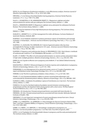 288
DOYLE, N. et al. Diagnosis of pulmonary embolism: a cost-effectiveness analysis. American Journal of
Obstetrics Gynecology, New York, v. 191, p. 1019-1023, 2004.
DRESANG, L. T. et al. Venous thromboembolism during pregnancy. American Family Physician,
Leawood, v. 77, n. 12, p. 1709-1716, 2008.
DULEY, L.; GÜLMEZOGLU, A. M.; HENDERSON-SMART, D. J. Magnesium sulphate and other
anticonvulsants for women with pre-eclâmpsia The Cochrane Library, Oxford, n. 1, 2004.
DULEY, L.; HENDERSON-SMART, D. Magnesium sulphate versus phenytoin for eclâmpsia (Cochrane
Review). The Cochrane Library, Oxford, n. 1, 2004.
______. Drugs for treatment of very high blood pressure during pregnancy. The Cochrane Library,
Oxford, n. 1, 2004.
DUNLOP, R. J.; BENNETT, K. C. L. B. Pain management for sickle cell disease. Cochrane Database of
Systematic Rewiews, [Oxford], 2007.
EGARTER, C. et al. Antibiotic treatment in preterm premature rupture of membranes and neonatal
morbidity: a metaanalysis. . American Journal of Obstetrics Gynecology, New York, v. 174, n. 2, p. 589-
597, 1996.
EGARTER, C. H.; HUSSLEIN, P. W.; RAYBURN, W. F. Uterine hyperestimulation after low dose
prostaglandin E2 therapy: tocolytic treatment in 181 cases. . American Journal of Obstetrics Gynecology,
New York, v. 163, p. 794-796, 1990.
ELKAYAM, U. Pregnancy and cardiovascular disease. In: BRAUNWALD, E. (Ed.). Heart disease: a textbook
of cardiovascular medicine. 6th
ed. Philadelphia: WB Saunders. p. 2172-2191, 2001.
ELLIOT, J. P.; RADIN, T. The effect of corticosteroid administration on uterine activity and preterm labor
in high-order multiple gestations. Obstetrics  Gynecology, Danvers, v. 85, n. 2, p. 250-254, 1995.
ENKIN, M. et al. A guide to effective care in pregnancy and childbirth. 3rd
ed. Oxford: Oxford University
Press, 2000.
EXACOUSTOS, C.; ROSATI, P. Ultrasound diagnosis of uterine myomas and complications in pregnancy.
Obstetrics  Gynecology, Danvers, v. 82, n. 1, p. 97-101, 1993.
FERRANDINA, G. et al. Management of an advanced ovarian cancer at 15 weeks of gestation: case
report and literature review. Gynecologic Oncology, [S.l.], v. 97, n. 2, p. 693-696, 2005.
FERRARI, E. et al. The ECG in pulmonary embolism. Chest, [Chest], v. 111, p. 537-544, 1997.
FISHER, J. E. et al. Gestational diabetes mellitus in women receiving beta-adrenergics and
corticosteroids for threatened preterm delivery. Obstetrics  Gynecology, v. 90, n. 6, p. 880-883, 1997.
FLENADY, V.; KING, J. Antibiotics for prelabour rupture of membranes at or near term. The Cochrane
Library, Oxford, n. 2, 2005.
FONSECA, E. B. et al. For the fetal medicine foundation second trimester screening group:
progesterone and the risk of preterm birth among women with a short cervix. The New England
Journal of Medicine, [S.l.], v. 357, n. 5, p. 462-469, 2007.
FREEMAN, J. M. Introduction: Prenatal and perinatal factors associated with brain disorder. In:
FREEMAN, J. M. (Ed.). Prenatal and perinatal factors associated with brain disorder. Bethesda: National
Institutes of Health, 1985.
FRIEDMAN, S. A. et al. Expectant management of severe preeclâmpsia remote from term. Clinical
Obstetrics Gynecology, Chattanooga, v. 42, n. 3, p. 470-478, 1999.
GABBE, S. G.; CARPENTER, L. B.; GARRISON, E. A. New Strategies for Glucose Control in Patients With
Type 1 and Type 2 Diabetes Mellitus in Pregnancy. Clinical Obstetrics Gynecology, Chattanooga, v. 50, n.
4, p. 1014-1024, 2007.
GABBE, S. G.; NIEBYL, J. R.; SIMPSON, J. L. Hematologic complications of pregnancy. In: ______.
Obstetrics: normal and problem pregnancies. 4. ed. New York: Churchill Livingstone, 2002.
GATES, S. et al. Prophylaxis for thromboembolic disease in pregnancy and the early postnatal period
The Cochrane Library, Oxford, n. 4, 2007.
 